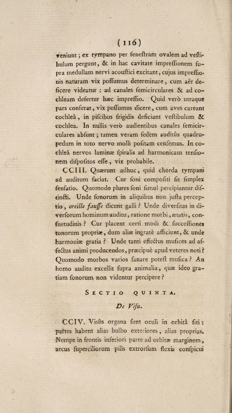 veniunt; ex tympano per fenertram ovalem ad verti¬ bulum pergunt, 6c in hac cavitate imprefiionem fu- pra medullam nervi acouftici excitant, cujus impreflio- nis naturam vix pofliimus determinare, cum aer de¬ ficere videatur : ad canales femicirculares &amp; ad co¬ chleam defertur haec impreflio. Quid vero utraque pars conferat, vix poffumus dicere, cum aves careant cochlea, in pifcibus frigidis deficiant vertibulum &amp;; cochlea. In nullis vero audientibus canales femicir¬ culares abfunt; tamen veram fedem auditus quadru¬ pedum in toto nervo molli porttam cenfemus. In co¬ chlea nervos laminae fpiralis ad harmonicam tenrto- nem difporttos efle , vix probabile. CCIII. Quaerunt adhuc, quid chorda tympani ad auditum faciat. Cur foni compofiti fit rtmplex fenfatio. Quomodo plures foni rtmul percipiantur dif- tin&amp;i. Unde fonorum in aliquibus non jurta percep¬ tio , oreille faujfe dicunt galli ? Unde diverfitas in di- verforum hominum auditu, ratione morbi, aetatis, con- fuetudinis ? Cur placent certi modi &amp; fuccertiones tonorum propriae, dum aliae ingrate afficiunt, &amp; unde harmoniae gratia ? Unde tanti effedius murtces ad af- fe&amp;us animi producendos, praecipue apud veteres noti ? Quomodo morbos varios fanare potert murtea ? An homo auditu excellit fupra animalia, quae ideo gra¬ tiam fonorum/ non videntur percipere ? Sectio quinta. De Vifu. CCIV. Visus organa funt oculi in orbita rtti : partes habent alias bulbo exteriores, alias proprias. Nempe in frontis inferiori parte ad orbitae marginem, arcus fuperciliorum pilis extrorfum flexis confpicui