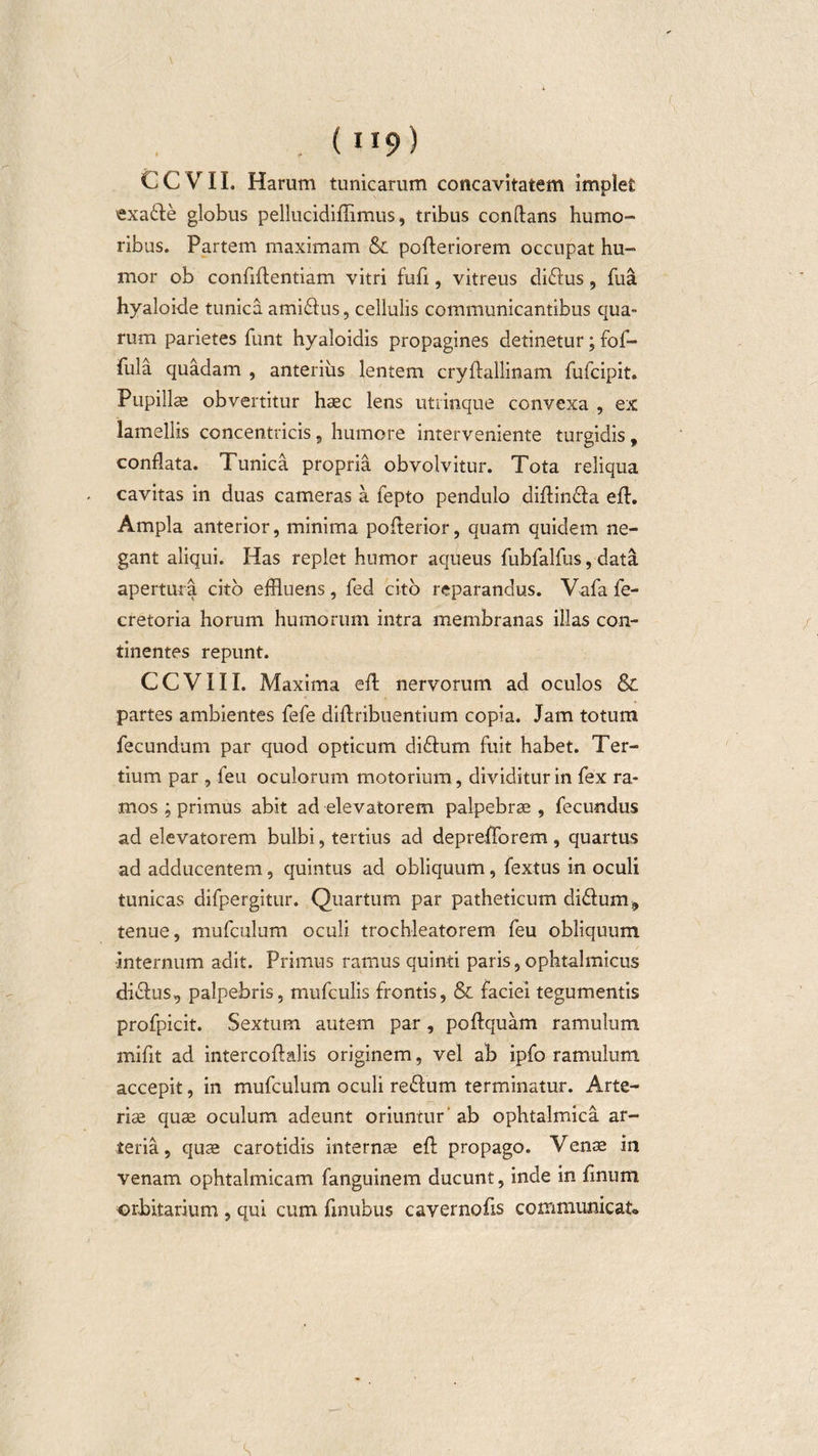 . (9) CCVII. Harum tunicarum concavitatem implet exa&amp;e globus pellucidifTimus, tribus conftans humo¬ ribus. Partem maximam &amp; pofleriorem occupat hu¬ mor ob conffflentiam vitri fufi, vitreus di&amp;us, fua hyaloide tunica ami&amp;us, cellulis communicantibus qua¬ rum parietes funt hyaloidis propagines detinetur; fof- fula quadam , anterius lentem cryftallinam fufcipit. Pupilla obvertitur hac lens utrinque convexa , ex lamellis concentricis, humore interveniente turgidis, conflata. Tunica propria obvolvitur. Tota reliqua . cavitas in duas cameras a fepto pendulo diflin£la efh Ampla anterior, minima pofterior, quam quidem ne¬ gant aliqui. Has replet humor aqueus fubfalfus, data apertura cito effluens, fed cito reparandus. Vafa fe- cretoria horum humorum intra membranas illas con¬ tinentes repunt. CCVIII. Maxima efl nervorum ad oculos &amp; partes ambientes fefe diflribuentium copia. Jam totum fecundum par quod opticum difhim fuit habet. Ter¬ tium par , feu oculorum motorium, dividitur in fex ra¬ mos ; primus abit ad elevatorem palpebras, fecundus ad elevatorem bulbi, tertius ad deprefforem, quartus ad adducentem, quintus ad obliquum, fextus in oculi tunicas difpergitur. Quartum par patheticum di&amp;um, tenue, mufculum oculi trochleatorem feu obliquum internum adit. Primus ramus quinti paris, ophtalmicus diclus, palpebris, mufculis frontis, &amp; faciei tegumentis profpicit. Sextum autem par, poflquam ramulum mifit ad intercoflalis originem, vel ab ipfo ramulum accepit, in mufculum oculi re£fum terminatur. Arte¬ rias quae oculum adeunt oriuntur ab ophtalmica ar¬ teria, quae carotidis internae efl propago. Venae in venam ophtalmicam fanguinem ducunt, inde in finum orbitarium , qui cum fmubus cavernofis communicat»