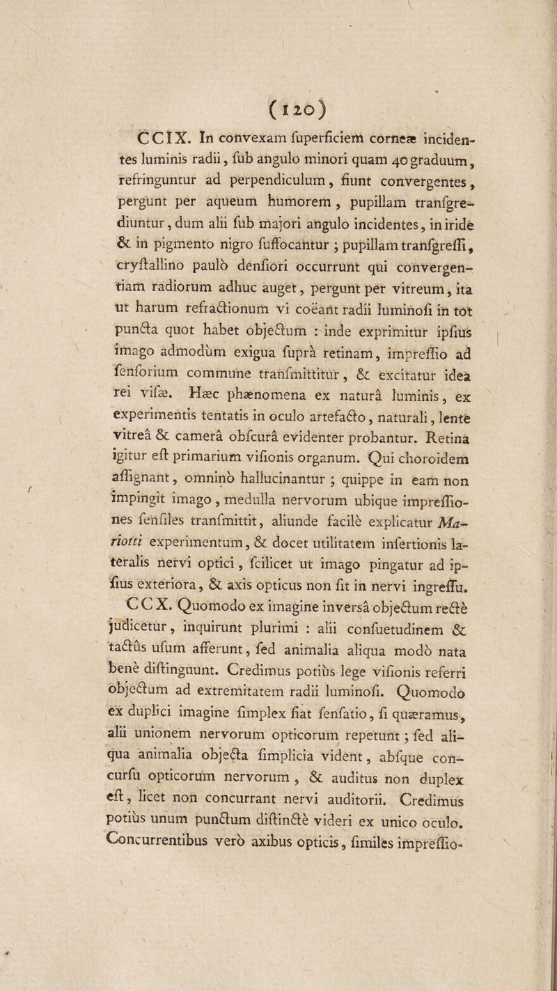 tes luminis radii, fub angulo minori quam 40 graduum, refringuntur ad perpendiculum, fiunt convergentes, pergunt per aqueum humorem , pupillam tranfgre- diuntur, dum alii fub majori angulo incidentes, in iride &amp; in pigmento nigro fuffocantur ; pupillam tranfgrefli, cryflallino paulo denfiori occurrunt qui convergen¬ dam radiorum adhuc auget, pergunt per vitreum, ita ut harum refra£lionum vi coeant radii luminofi in tot punffa quot habet objeffum : inde exprimitur ipfius imago admodum exigua fupra retinam, impreffio ad fenforium commune tranfmittitur, &amp;: excitatur idea rei vifae. Haec phaenomena ex natura luminis, ex experimentis tentatis in oculo artefafto, naturali, lente vitrea &amp; camera obfcura evidenter probantur. Retina igitur eft primarium vifionis organum. Qui choroidem affignant, omnino hallucinantur ; quippe in eam non impingit imago , medulla nervorum ubique impreflio- nes fenfiles tranfmittit, aliunde facile explicatur Ma- rioiti experimentum, &amp; docet utilitatem infertionis la¬ teralis nervi optici, fcilicet ut imago pingatur ad ip¬ fius exteriora, &amp; axis opticus non fit in nervi ingreffu. C C X. Quomodo ex imagine inversa cbjeelum re£!e judicetur, inquirunt plurimi : alii confuetudinem &amp; tadlus ufum afferunt, fed animalia aliqua modo nata bene diflinguunt. Credimus potius lege vifionis referri obje&amp;um ad extremitatem radii luminofi. Quomodo ex duplici imagine fimplex fiat fenfatio, fi quaeramus, alii unionem nervorum opticorum repetunt; fed ali¬ qua animalia objedla fimplicia vident, abfque con- curfu opticorum nervorum , &amp; auditus non duplex efl, licet non concurrant nervi auditorii. Credimus potius unum pun&amp;um difiin&amp;e videri ex unico oculo. Concurrentibus vero axibus opticis, fimiles impreffio-