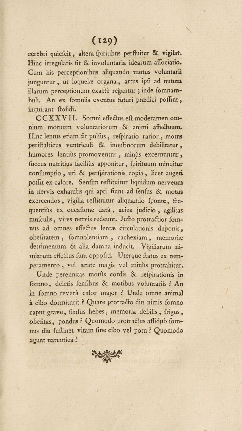 / (ii9) cerebri quiefcit, altera fpiritibus perfluitur &amp; vigilat. Hinc irregularis fit &amp; involuntaria idearum aflociatio. Cum his perceptionibus aliquando motus voluntarii junguntur , ut loquelae organa, artus ipfi ad nutum illarum perceptionum exa&amp;e regantur ; inde fomnam- buli. An ex fomniis eventus futuri praedici poilint, inquirant {bolidi. C C X X V11. Somni effe&amp;us eft moderamen om¬ nium motuum voluntariorum &amp; animi affe&amp;uum. Hinc lentus etiam fit pulfus , refpiratio rarior , motus periftalticus ventriculi &amp; inteftinorum debilitatur, humores lentius promoventur , miniis excernuntur, fuccus nutritius facilius apponitur, fpirituum minuitur confumptio , uti &amp; perfpirationis copia, licet augeri poftit ex calore. Senfim reftituitur liquidum nerveum in nervis exhaufiis qui apti fiunt ad fenfus &amp; motus exercendos, vigilia reftituitur aliquando fponte, fre¬ quentius ex occafione data , acies judicio , agilitas mufculis, vires nervis redeunt. Jufto protra&amp;ior fom- nus ad omnes effe&amp;us lentae circulationis difponit, obefttatem , fomnolentiam , cachexiam , memoriae detrimentum &amp; alia darnna inducit. Vigiliarum ni¬ miarum effe&amp;us funt oppofiti. Uterque ftatus ex tem¬ peramento , vel aitate magis vel minhs protrahitur. Unde perennitas motus cordis &amp; refpirationis in fomno, deletis fenftbus &amp; motibus voluntariis ? An in fomno revera calor major ? Unde omne animal a cibo dormiturit ? Quare protra&amp;o diu nimis fomno caput grave, fenfus hebes, memoria debilis , frigus, obefitas, pondus ? Quomodo protra&amp;us afiidpo fom¬ niis diu fuftinet vitam fine cibo vel potu ? Quomodo agunt narcotica?
