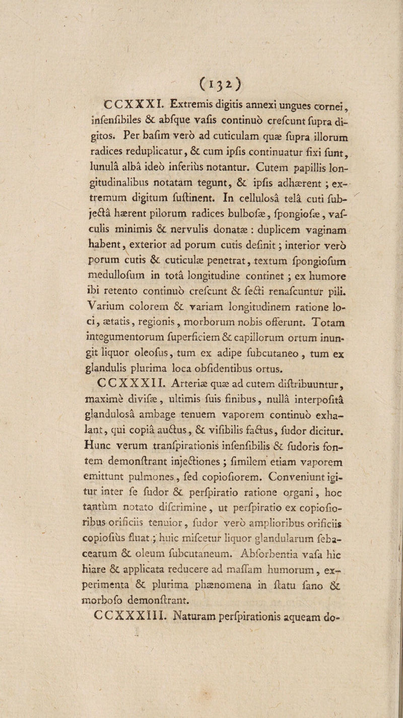 C C X X XI. Extremis digitis annexi ungues cornei , Infenfibiles &amp; abfque vafis continuo crefcunt fupra di¬ gitos. Per bafim vero ad cuticulam quse fupra illorum radices reduplicatur, &amp; cum ipfis continuatur fixi funt, lunula alba ideo inferius notantur. Cutem papillis lon¬ gitudinalibus notatam tegunt, &amp; ipfis adhaerent ; ex¬ tremum digitum fuflinent. In cellulosa tela cuti fub- jecda haerent pilorum radices bulbofae, fpongiofae, vaf- culis minimis &amp; nervulis donatae : duplicem vaginam habent, exterior ad porum cutis definit; interior vero porum cutis Sc cuticulae penetrat, textum fpongiofum medullofum in tota longitudine continet; ex humore ibi retento continuo crefcunt &amp; fe£fi renafcuntUr pili. Varium colorem &amp; variam longitudinem ratione lo¬ ci , aetatis, regionis, morborum nobis offerunt. Totam integumentorum fuperficiem &amp; capillorum ortum inun¬ git liquor oleofus, tum ex adipe fubcutaneo, tum ex glandulis plurima loca oblidentibus ortus. C C X X X11. Arteriae quae ad cutem diflribuuntur, maxime divifae, ultimis fuis finibus, nulla interpofita glandulosa ambage tenuem vaporem continuo exha¬ lant, qui copia au&amp;us, &amp; vifibilis fa&amp;us, fudor dicitur. Hunc verum tranfpirationis infenfibilis &amp; fudoris fon¬ tem demonflrant inje&amp;iones ; fimilem etiam vaporem emittunt pulmones, fed copiofiorem. Conveniunt igi¬ tur inter fe fudor &amp; perfpiratio ratione organi, hoc tantum notato difcrimine, ut perfpiratio ex copiofio- ribus orificiis tenuior, fudor vero amplioribus orificiis copiofiiis fluat; huic mifcetur liquor glandularum feba- cearum &amp; oleum fubcutaneum. Abforbentia vafa hic hiare &amp; applicata reducere ad maffam humorum, ex¬ perimenta Sc plurima phaenomena in flatu fano &amp; morbofo demonflrant. CCXXXIII. Naturam perfpirationis aqueam do- 'h