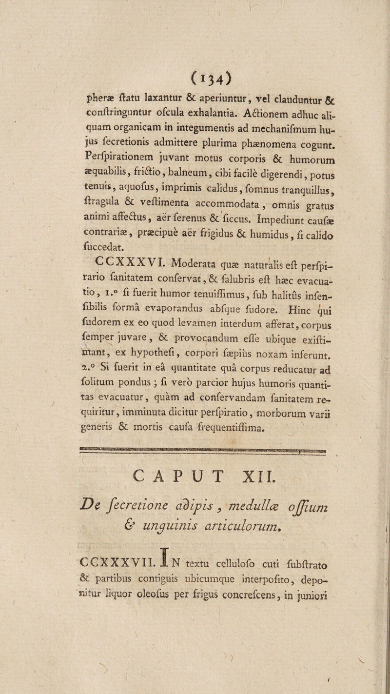 \ (134) pherae ftatu laxantur &amp; aperiuntur, rei clauduntur &amp; conftringuntur ofcula exhalantia. A&amp;ionem adhuc ali¬ quam organicam in integumentis ad mechanifmum hu¬ jus fecretionis admittere plurima phaenomena cogunt. Perfpirationem juvant motus corporis &amp; humorum sequabilis, fridlio, balneum, cibi facile digerendi, potus tenuis, aquofus, imprimis calidus, fomnus tranquillus, fhagula &amp; veftimenta accommodata, omnis gratus animi affedtus, aer ferenus &amp; ftccus. Impediunt caufse contrariae, praecipue aer frigidus &amp; humidus, fi calido fuccedat. CCXXXVI. Moderata quae naturalis eft perfpi- rario fanitatem confervat, &amp; falubris eft haec evacua¬ tio, i.° fi fuerit humor tenuiftimus, fub halitus infen- ftbilis forma evaporandus abfque fudore. Hinc qui fudorem ex eo quod levamen interdum afferat, corpus femper juvare, &amp; provocandum effe ubique exifti- mant, ex hypotheft, corpori faepius noxam inferunt. 2.0 Si fuerit in ea quantitate qua corpus reducatur ad folitum pondus ; fi vero parcior hujus humoris quanti¬ tas evacuatur, quam ad confervandam fanitatem re¬ quiritur, imminuta dicitur perfpiratio, morborum varii generis &amp; mortis caufa frequentiflima. CAPUT XII. De fecretione adipis , medullce ojjium &amp; unguinis articulorum. ccxxxvii. In textu cellulofo cuti fubftrato &amp; partibus contiguis ubicumque interpofito, depo¬ nitur liquor oleofus per frigus concrefcens, in juniori ~N &gt;
