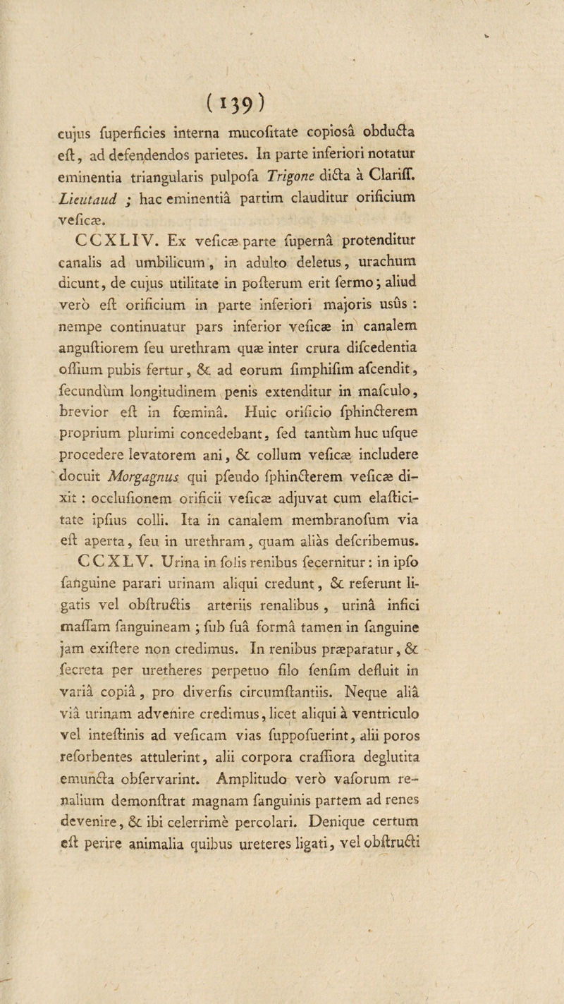 cujus fuperficies interna mucofitate copiosa obdu£la efl, ad defendendos parietes. In parte inferiori notatur eminentia triangularis pulpofa Trigone di£la a ClarifT. Lieutaud ; hac eminentia partim clauditur orificium veficte. CCXLIV. Ex veficae parte fuperna protenditur canalis ad umbilicum, in adulto deletus, urachum dicunt, de cujus utilitate in poflerum erit fermo; aliud vero efl orificium in parte inferiori majoris usus : nempe continuatur pars inferior veficae in canalem angufliorem feu urethram quae inter crura difcedentia oflium pubis fertur , &amp; ad eorum fimphifim afcendit, fecundum longitudinem penis extenditur in mafculo, brevior efl in foemina. Huic orificio fphin£lerem proprium plurimi concedebant, fed tantum huc ufque procedere levatorem ani, &amp; collum veficae includere docuit Morgagnus, qui pfeudo fphindlerem veficae di¬ xit : occlufionem orificii veficae adjuvat cum elaflici- tate ipfius colli. Ita in canalem membranofum via eft aperta, feu in urethram, quam alias defcribemus. C C X L V. Urina in folis renibus fecernitur: in ipfo fanguine parari urinam aliqui credunt, &amp; referunt li¬ gatis vel obflruclis arteriis renalibus , urina infici maflam fanguineam ; fub fua forma tamen in fanguine jam exiflere non credimus. In renibus praeparatur, &amp; fecreta per uretheres perpetuo filo fenfim defluit in varia copia, pro diverfis circumflandis. Neque alia via urinam advenire credimus, licet aliqui a ventriculo vel inteflinis ad veficam vias fuppofuerint, alii poros reforbentes attulerint, alii corpora crafliora deglutita emunda obfervarint. Amplitudo vero vaforum re¬ nalium demonflrat magnam fanguinis partem ad renes devenire, &amp; ibi celerrime percolari. Denique certum eft perire animalia quibus ureteres ligati, velobftru&amp;i