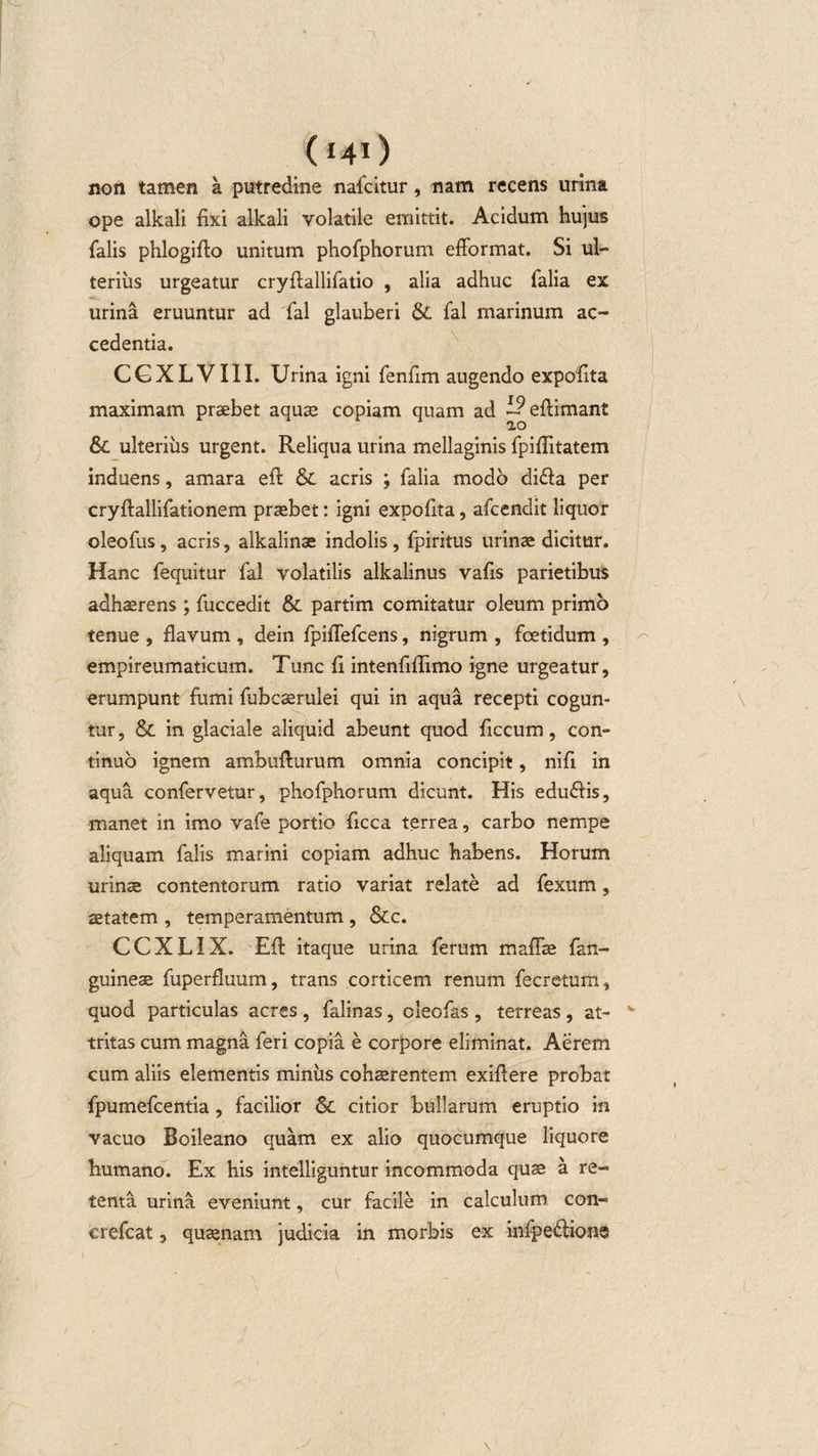 (*4i) non tamen a putredine nafcitur , nam recens urina ope alkali fixi alkali volatile emittit. Acidum hujus falis phlogifio unitum phofphorum efformat. Si ul¬ terius urgeatur cryfiallifatio , alia adhuc falia ex urina eruuntur ad fal glauberi &amp; fal marinum ac¬ cedentia. CGXLVIII. Urina igni fenfim augendo expofita maximam praebet aquas copiam quam ad i?efiimant &amp; ulterius urgent. Reliqua urina mellaginis fpiffitatem induens, amara efit &lt;$C acris ; falia modo di£ia per cryftallifationem praebet: igni expofita, afcendit liquor oleofus, acris, alkalinae indolis , fpiritus urinae dicitur. Hanc fequitur fal volatilis alkalinus vafis parietibus adhaerens; fuccedit &amp; partim comitatur oleum primo tenue , flavum , dein fpiflefcens, nigrum , fcetidum , empireumaticum. Tunc fi intenfiflimo igne urgeatur, erumpunt fumi fubcaerulei qui in aqua recepti cogun¬ tur, &amp; in glaciale aliquid abeunt quod ficcum, con¬ tinuo ignem ambufturum omnia concipit, nifi in aqua confervetur, phofphorum dicunt. His eduftis, manet in imo vafe portio ficca terrea, carbo nempe aliquam falis marini copiam adhuc habens. Horum urinae contentorum ratio variat relate ad fexum, aetatem , temperamentum , &amp;c. CCXLIX. Eft itaque urina ferum maffae fan- guineae fuperfluum, trans corticem renum fecretum, quod particulas acres , falinas, cieofas , terreas , at- v tritas cum magna feri copia e corpore eliminat. Aerem cum aliis elementis miniis cohaerentem exifiere probat fpumefcentia, facilior &amp; citior bullarum eruptio in vacuo Boileano quam ex alio quocumque liquore humano. Ex his intelliguntur incommoda quae a re¬ tenta urina eveniunt, cur facile in calculum con- crefcat, quaenam judicia in morbis ex infpe&amp;ions