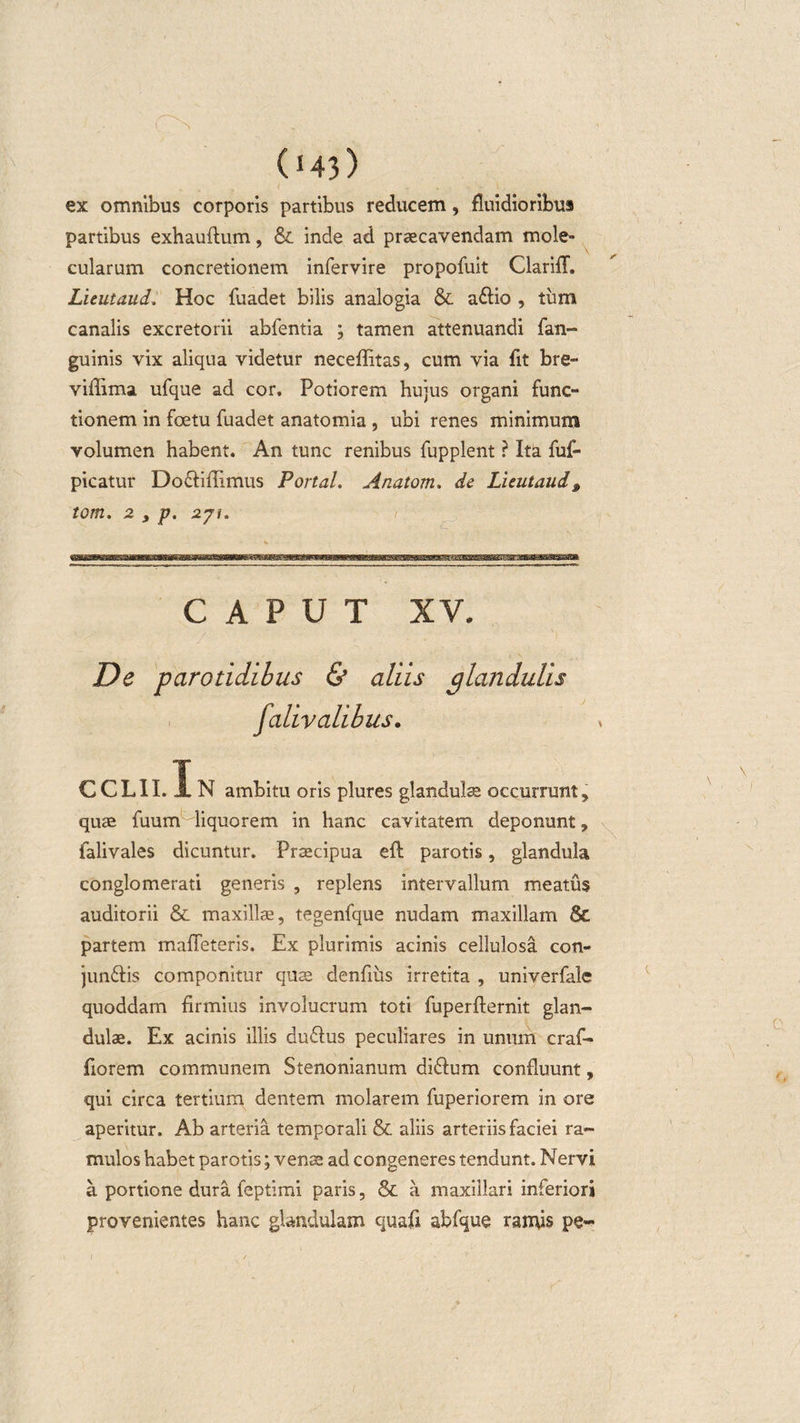 ex omnibus corporis partibus reducem, fluidioribus partibus exhauflum, inde ad praecavendam mole- cularum concretionem infervire propofuit ClarifT. Lieutaud, Hoc fuadet bilis analogia &amp; a$io , tum canalis excretorii abfentia ; tamen attenuandi fan- guinis vix aliqua videtur neceffitas, cum via fit bre- viflima ufque ad cor, Potiorem hujus organi func¬ tionem in foetu fuadet anatomia , ubi renes minimum volumen habent. An tunc renibus fupplent ? Ita fuf- picatur Do&amp;ifiimus Portal. Anatom. de Lieutaud, tom. 2 s p. 271. / CAPUT XV. De parotidibus &amp; aliis glandulis falivalibus. CCLII. JL N ambitu oris plures glandula: occurrunt, quae fuum liquorem in hanc cavitatem deponunt, falivales dicuntur. Praecipua eil parotis, glandula conglomerati generis , replens intervallum meatus auditorii &amp; maxillae, tegenfque nudam maxillam 8c partem maffeteris. Ex plurimis acinis cellulosa con- jun&amp;is componitur quse denfius irretita , univerfale quoddam firmius involucrum toti fuperfternit glan¬ dulae. Ex acinis illis duflus peculiares in unum craf- fiorem communem Stenonianum diftum confluunt, qui circa tertium dentem molarem fuperiorem in ore aperitur. Ab arteria temporali &amp; aliis arteriis faciei ra¬ mulos habet parotis; venae ad congeneres tendunt. Nervi a portione dura feptimi paris, &amp; a maxillari inferiori provenientes hanc glandulam quali abfque ramis pe-