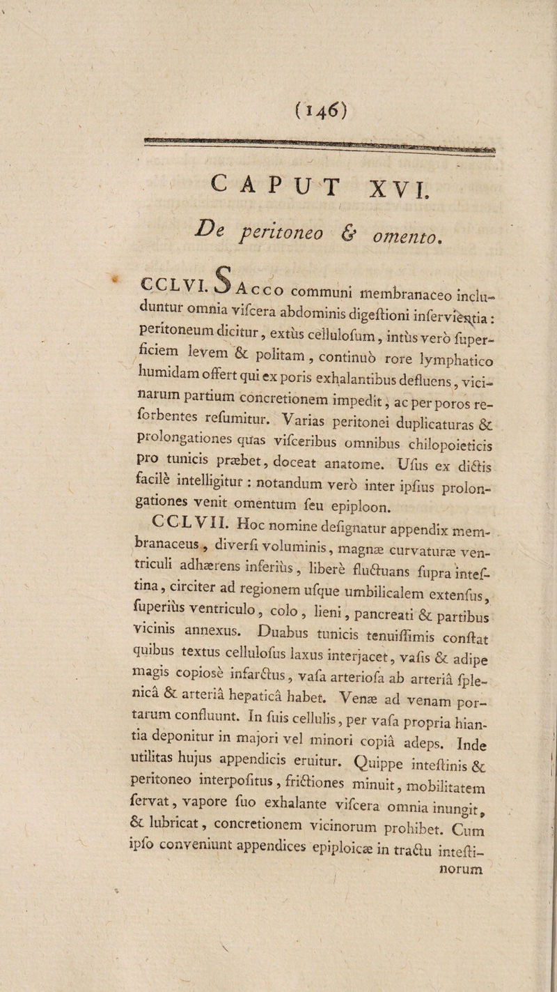 CAPUT XVI, De peritoneo &amp; omento. CCLVI. Sacco communi membranaceo inclu¬ duntur omnia vifcera abdominis digeftioni infervie^tia: peritoneum dicitur, extus cellulofum, intus vero fuper- haem levem &amp; politam, continub rore lymphatico humidam offert qui ex poris exhalantibus defluens pici¬ narum partium concretionem impedit, ac per poros re- forbentes refumitur. Varias peritonei duplicaturas &amp; p*olongationes quas vilceribus omnibus chilopoieticis pro tunicis prtebet, doceat anatome. Ufus ex difiis facili intelligitur : notandum vero inter ipfius prolon- gationes venit omentum feu epiploon. C C L VIL Hoc nomine defignatur appendix mem¬ branaceus , diverfi voluminis, magna curvatura ven¬ triculi adhaerens inferius , libere flu&amp;uans fupra intef- tina, circiter ad regionem ufque umbilicalem extenfus, fuperius ventriculo 3 colo , lieni, pancreati &amp; partibus vicinis annexus. Duabus tunicis tenuiflimis conflat quibus textus cellulofus laxus interjacet , vafis &amp; adipe magis copiose infarctus, vafa arteriofa ab arteria fple- mea &amp; arteria hepatica habet. Verne ad venam por¬ tarum confluunt. In fuis cellulis, per vafa propria hian¬ tia deponitur in majori vel minori copia adeps. Inde utilitas hujus appendicis eruitur. Quippe intedinis &amp; peritoneo interpolitus, frifliones minuit, mobilitatem fciVut, vapore fuo exhalante vifcera omnia inungit,, &amp; lubricat, concretionem vicinorum prohibet. Cum ipfo conveniunt appendices epiploica in traftu intefli- norum