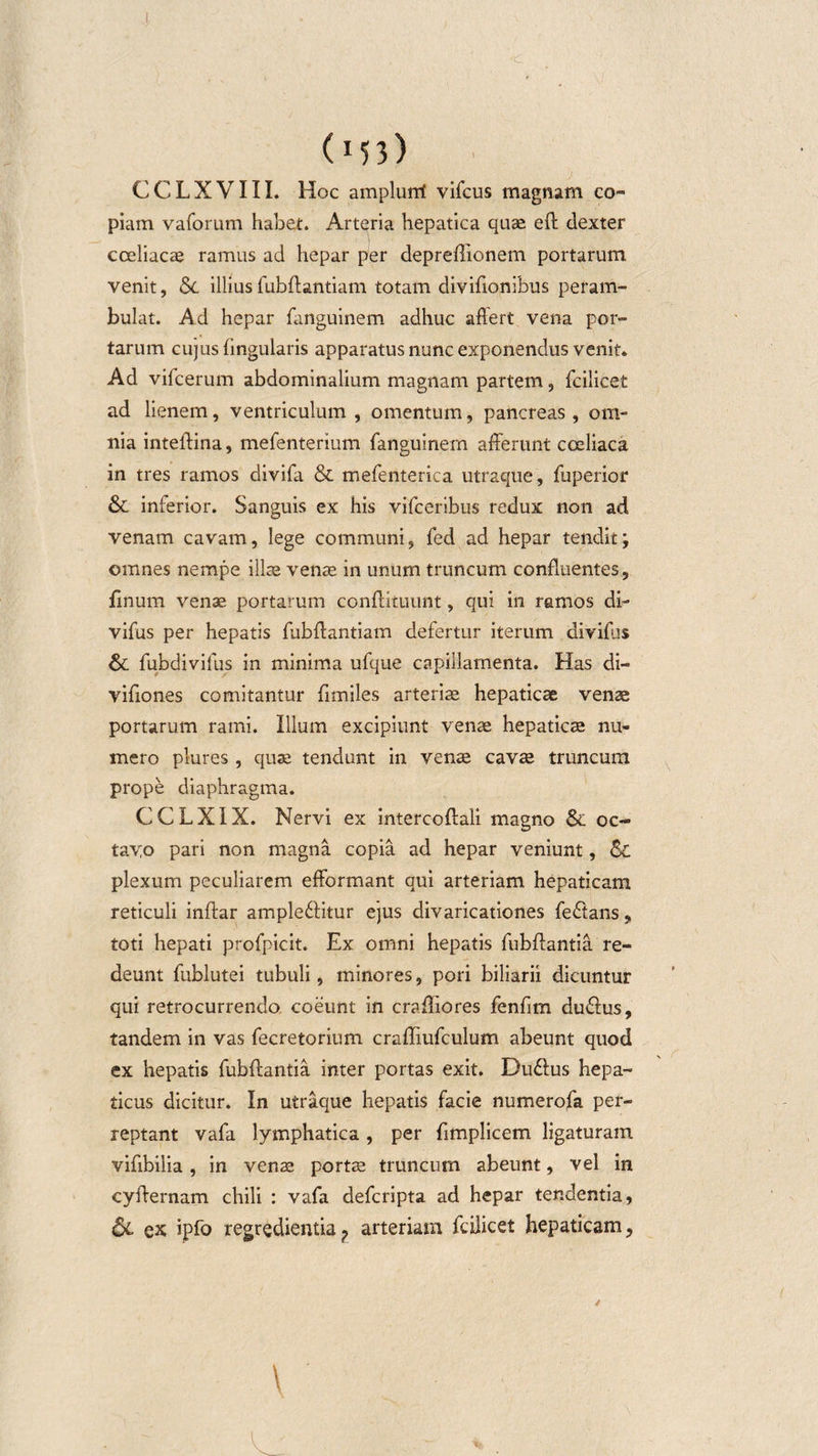 (M3) CCLXVIII. Hoc amplurri vifcus magnam co¬ piam vaforum habet. Arteria hepatica quae eft dexter coeliacae ramus ad hepar per depreffionem portarum venit, Sc illius fubftantiam totam diviffonibus peram¬ bulat. Ad hepar fanguinem adhuc affert vena por¬ tarum cujus lingularis apparatus nunc exponendus venit. Ad vifcerum abdominalium magnam partem, fcilicet ad lienem, ventriculum , omentum, pancreas, om¬ nia inteffina, mefenterium fanguinem afferunt cceliaca in tres ramos divifa &amp; mefenterica utraque, fuperior &amp; inferior. Sanguis ex his vifceribus redux non ad venam cavam, lege communi, fed ad hepar tendit; omnes nempe illae venae in unum truncum confluentes, finum venae portarum conftituunt, qui in ramos di- vifus per hepatis fubffantiam defertur iterum divifus fubdivifus in minima ufque capillamenta. Has di- vifiones comitantur fimiles arteriae hepaticae venae portarum rami. Illum excipiunt venae hepaticae nu¬ mero plures, quae tendunt in venae cavae truncum prope diaphragma. CCLXIX. Nervi ex intercoftali magno &amp; oc¬ tavo pari non magna copia ad hepar veniunt, Sc plexum peculiarem efformant qui arteriam hepaticam reticuli inftar ample&amp;itur ejus divaricationes feftans, toti hepati profpicit. Ex omni hepatis fubffantia re¬ deunt fublutei tubuli, minores, pori biliarii dicuntur qui retrocurrendo coeunt in craffiores fenfim du&amp;us, tandem in vas fecretorium craffiufculum abeunt quod ex hepatis fubffantia inter portas exit. Du&amp;us hepa¬ ticus dicitur. In utraque hepatis facie numerofa per¬ reptant vafa lymphatica , per ffmplicem ligaturam viffbilia , in venae portae truncum abeunt, vel in cyffernam chili : vafa defcripta ad hepar tendentia, &amp;L ex ipfo regredienda? arteriam fcilicet hepaticam,