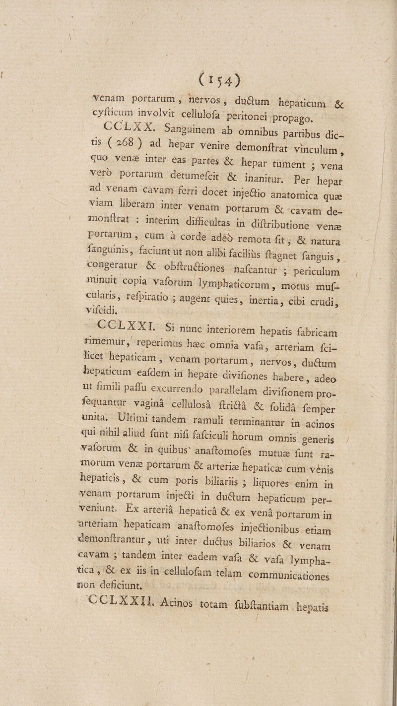 (154&gt; venam portarum, nervos, duQum hepaticum &amp; cyfticiim involvit cellulofa peritonei propago. . CCLXX- Sanguinem ab omnibus partibus dic¬ tis ( a68 ) ad hepar venire demonftrat vinculum, quo vente inter eas partes &amp; hepar tument ; vena vero portarum detumefcit &amp; inanitur. Per hepar ad venam cavam ferri docet injeSio anatomica qus VIam llberam inter venam portarum &amp; cavam de¬ monftrat : interim difficultas in diftributione vente portarum, cum a corde adeo remota fit, &amp; natura .anguinis, faciunt ut non alibi facilius ftaonet fanvuis congeratur &amp; obftruQiones nafcantur ; periculum minuit copia vaforum lymphaticorum, motus muf- culans, refpxratio ; augent quies, inertia, cibi crudi, Vifcidi. CCLXXI. Si nunc interiorem hepatis fabricam rimemur, reperimiis haec omnia yafa, arteriam fci- 3lCet hepaticam, venam portarum, nervos, du&amp;um hepaticum eafdem in hepate divifiones habere, adeo ut fimili paffu excurrendo parallelam divifionem pro- fequantor vagini cellulosa &amp; folida femper urma. Ultimi tandem ramuli terminantur in acinos qui nihil aliud funt nifi fafciculi horum omnis generis vaforum &amp; in quibus' anaftomofes mutute funt ra¬ morum verne portarum &amp; arteriae hepaticae cum venis hepaticis, &amp; cum poris biliariis ; liquores enim in vetiam portarum injeffi in du&amp;um hepaticum per¬ veniunt, Ex arteria hepatica &amp; ex vena portarum in arteriam hepaticam anaflomofes inje&amp;ionibus etiam demonftrantur, uti inter du&amp;us biliarios &amp; venam cavam ; tandem inter eadem vafa &amp; vafa lympha¬ tica , &amp; ex iis in cellulofam telam communicationes aion deficiunt. CCLXXII. Acinos totam fubftantiam hepatis
