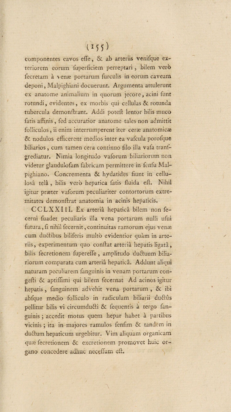 t15 5) componentes cavos effe, &amp; ab arteriis venifque ex¬ teriorem eorum fuperficiem perreptari, bilem vero fecretam a \ ense portarum furculis in eorum caveam deponi, Malpighiani docuerunt. Argumenta attulerunt ex anatome animalium in quorum jecore , acini funt rotundi, evidentes, ex morbis qui cellulas &amp; rotunda tubercula demonflrant. Addi poteft lentor bilis muco fatis affinis , fed accuratior anatome tales non admittit folliculos, ii enim interrumperent iter cerae anatomicae &amp; nodulos efficerent medios inter ea vafcula porofque biliarios , cum tamen cera continuo filo illa vafa tranf- grediatur. Nimia longitudo vaforum biliariorum non videtur glaudukjfam fabricam permittere in fenfu Mal- pighiano. Concrementa &amp; hydatides fiunt in cellu¬ losa tela , bilis vero hepatica fatis fluida efl. Nihil igitur prseter vaforum peculiariter contortorum extre¬ mitates demonftrat anatomia in acinis hepaticis. CCLXXIII. Ex arteria hepatica bilem non fe- cerni fuadet peculiaris illa vena portarum nulli ufui futura,fi nihil fecernit, continuitas ramorum ejus venae cum du6libus biliferis multo evidentior quam in arte¬ riis, experimentum quo conflat arteria hepatis ligata, bilis fecretionem fupereffe, amplitudo dudluum bilia¬ riorum comparata cum arteria hepatica. Addunt aliqui naturam peculiarem fanguinis in venam portarum con- gefli &amp; aptiffimi qui bilem fecernat Ad acinos igitur hepatis , fanguinem advehit vena portarum , &amp; ibi abfque medio folliculo in radiculam biliarii dudlus pellitur bilis vi circumdu&amp;i &amp; fequentis a tergo fan¬ guinis ; accedit motus quem hepar habet a partibus vicinis ; ita in majores ramulos fenfim &amp; tandem in duflum hepaticum urgebitur. Vim aliquam organicam quse fecretionem &amp; excretionem promovet huic or¬ gano concedere adhuc neceffum efl.