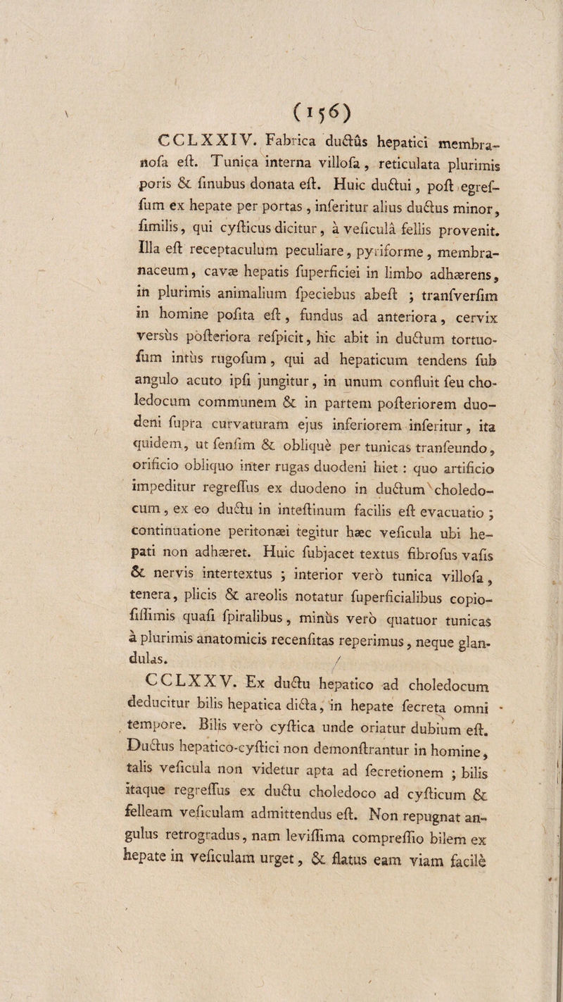 CCLXXIV. Fabrica duffus hepatici membra- nofa eft. Tunica interna villofa, reticulata plurimis poris &amp; fmubus donata eft. Huic duttui, poft egref- fum ex hepate per portas, inferitur alius duftus minor, fimilis, qui cyfticus dicitur, a veftcula feilis provenit. Illa eft receptaculum peculiare, pyriforme, membra¬ naceum, cava; hepatis fuperficiei in limbo adherens, in plurimis animalium fpeciebus abeft ; tranfverfim in homine poftta eft , fundus ad anteriora, cervix versus pofteriora refpicit, hic abit in du&amp;utn tortuo¬ si111 intiis rugofum, qui ad hepaticum tendens fub angulo acuto ipfi jungitur, in unum confluit feu cho- ledocum communem &amp; in partem pofteriorem duo¬ deni fupra curvaturam ejus inferiorem inferitur, ita quidem, ut fenftm &amp; oblique per tunicas tranfeundo, orificio obliquo inter rugas duodeni hiet : quo artificio impeditur regreftus ex duodeno in duffum choledo- cum, ex eo duftu in inteftinum facilis eft evacuatio ; continuatione peritonaei tegitur haec veftcula ubi he¬ pati non adhaeret. Huic fubjacet textus ftbrofus vafts St nervis intertextus ; interior vero tunica villofa, tenera, plicis &amp; areolis notatur fuperficialibus copio- fillimis quaft fpiralibus, minus vero quatuor tunicas a plurimis anatomicis recenfttas reperimus, neque glan¬ dulas. / CCLXXV. Ex du&amp;u hepatico ad choledocum deducitur bilis hepatica difta, in hepate fecreta omni * tempore. Bilis vero cyftica unde oriatur dubium eft. Duftus hepatico-cyftici non demonftrantur in homine, talis veftcula non videtur apta ad fecretionem ; bilis itaque regi eftus ex duflu choledoco ad cyfticum &amp; felleam veftculam admittendus eft. Non repugnat an¬ gulus retrogradus, nam leviftima compreffio bilem ex hepate in veftculam urget, &amp; flatus eam viam facile