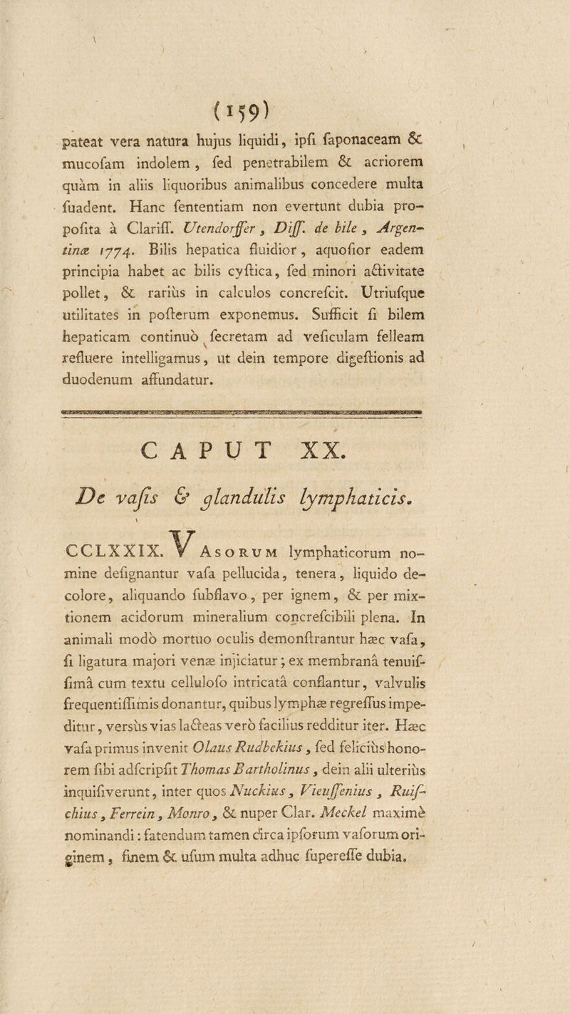 pateat vera natura hujus liquidi, ipfi faponaceam &amp; mucofam indolem, fed penetrabilem &amp; acriorem quam in aliis liquoribus animalibus concedere multa fuadent. Hanc fententiam non evertunt dubia pro- pofita a Clarifl. V'tendorffer 3 DiJJ\ de bile , Argen- tince &gt;774. Bilis hepatica fluidior, aquofior eadem principia habet ac bilis cyftica, fed minori a&amp;ivitate pollet, &amp; rarius in calculos concrefcit. Utriufque utilitates in pofterum exponemus. Sufficit fi bilem hepaticam continuo fecretam ad veficulam felleam refluere intelligamus, ut dein tempore digeftionis ad duodenum affundatur. caput xx. De vajis &amp; glandulis lymphaticis. \ CCLXX1X. AsoRUM lymphaticorum no¬ mine defignantur vafa pellucida, tenera, liquido de¬ colore, aliquando fubflavo, per ignem, &amp; per mix¬ tionem acidorum mineralium concrefcibili plena. In animali modo mortuo oculis demonftrantur haec vafa, fi ligatura majori venae injiciatur; ex membrana tenuif- fima cum textu cellulofo intricata conflantur, valvulis frequentiffimis donantur, quibus lymphae regreflus impe¬ ditur , versus vias la&amp;eas vero facilius redditur iter. Haec vafa primus invenit Olaus Rudbekius, fed felicius'hono¬ rem fibi adfcripfit Thomas Bartholinus 3 dein alii ulterius inquiflverunt, inter quos Nuckius 3 Vieuffenius 3 Rui/- chius 3 Ferrein 3 Monro 3 &amp; nuper Clar. Meckel maxime nominandi: fatendum tamen circa ipforum vaforum ori¬ ginem 5 unem &amp; ufum multa adhuc fupereffe dubia.