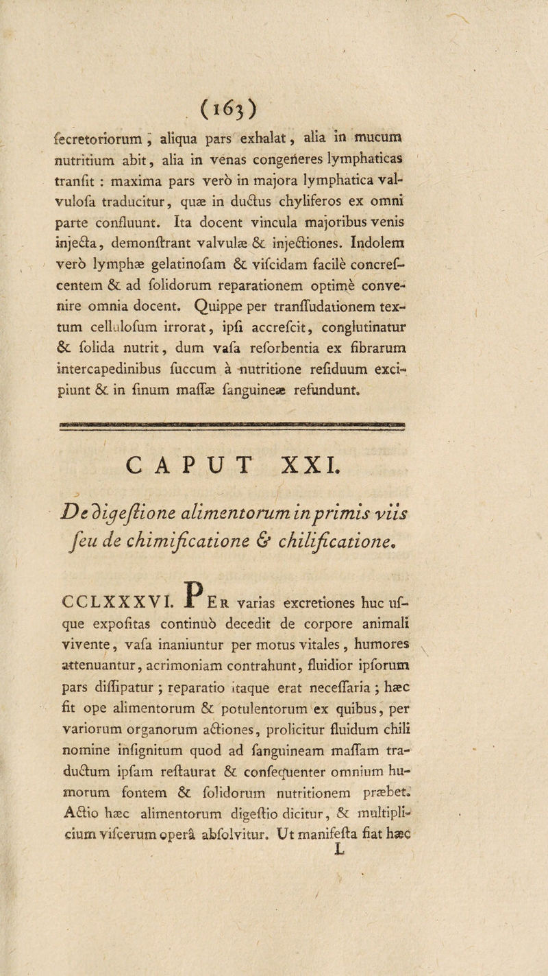 fecretoriorum , aliqua pars exhalat, alia in mucum nutritium abit, alia in venas congeneres lymphaticas tranfit : maxima pars vero in majora lymphatica val- vulofa traducitur, quas in duCus chyliferos ex omni parte confluunt. Ita docent vincula majoribus venis injeCa, demonftrant valvulae &amp; injeCiones. Indolem vero lymphae gelatinofam &amp; vifcidam facile concref- centem &amp; ad folidorum reparationem optime conve¬ nire omnia docent. Quippe per tranfludationem tex¬ tum cellulofum irrorat, ipfi accrefcit, conglutinatur &amp; folida nutrit, dum vafa reforbentia ex fibrarum intercapedinibus fuccum a nutritione refiduum exci- piunt &amp; in linum maflae fanguineae refundunt. CAPUT XXI. De 'bigeftione alimentorum in primis viis feu de chimificadone &amp; chilificadone* CCLXXXVI. PEr varias excretiones huc uf- que expolitas continuo decedit de corpore animali vivente, vafa inaniuntur per motus vitales, humores a-ttenuantur, acrimoniam contrahunt, fluidior ipforum pars diffipatur ; reparatio itaque erat neceffaria ; haec fit ope alimentorum &amp; potulentorum ex quibus, per variorum organorum aCiones, proficitur fluidum chili nomine infignitum quod ad fanguineam maliam tra¬ ducum ipfam reftaurat &amp; confequenter omnium hu¬ morum fontem &amp; folidorum nutritionem praebet. ACio haec alimentorum digeliio dicitur, &amp; multipli¬ cium vifcerum ©perii abfolvitur. Ut manifelia fiat haec /