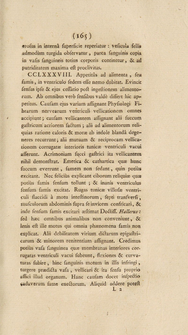 &lt;trofus in interna fuperficie reperiatur : veftcula fellis admodum turgida obfervatur , parca fanguinis copia in vafis fanguineis totius corporis continetur, &amp; ad putriditatem maxima eft proclivitas. CCLXXXVIII. Appetitus ad alimenta , feu famis, in ventriculo fedem effe nemo dubitat. Evincit fenfus ipfe &amp; ejus certatio poft ingeftionem alimento¬ rum. Ab omnibus verb fenfibus valde differt hic ap¬ petitus. Caufam ejus variam affignant Phyfiologi Fi¬ brarum nervearum ventriculi vellicationem omnes I accipiunt; caufam vellicantem affignant alii fuccum gaftricum acriorem fa&amp;um ; alii ad alimentorum reli¬ quias ratione caloris &amp; morae ab indole blanda dege¬ neres recurrunt; alii jnutuam &amp; reciprocam vellica¬ tionem corrugatae interioris tunicae ventriculi vacui afferunt. Acrimoniam fucci gaftrici ita vellicantem nihil demonftrat. Emetica &amp; cathartica quae hunc fuccum everrunt , famem non fedant, quin potius excitant. Nec felicius explicant ciborum reliquiae quss potius famis fenfum tollunt ; &amp; inanis ventriculus fenfurn famis excitat. Rugas tunicae villofae ventri¬ culi flaccidi a motu inteftinorum, fepti tranfverrt, rnufculorum abdominis ffipra fe invicem confricari, Sc inde fenfum famis excitari aeffimat Dofliff. Hallerus : fed haec omnibus animalibus non conveniunt, &amp; lenis eft ille motus qui omnia phaenomena famis non explicat. Alii debilitatem virium diftarum epigaftri- carum &amp; minorem renitentiam affignant. Credimus potius vafa fanguinea quae membranas interiores cor¬ rugatas ventriculi vacui fubeunt, flexiones &amp; curva¬ turas fubire, hinc fanguinis motum in illis infringi, turgere praediffa vafa , vellicari &amp; ita fenfu proprio affici illud organum. Hanc caufam docet infpe&amp;io cadaverum fame ene&amp;orum. Aliquid addere poteft
