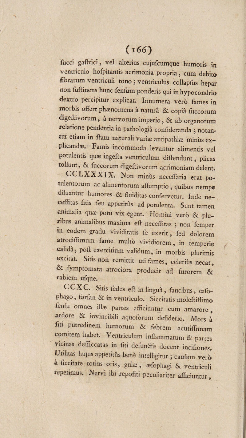(i 66) fucci gaftrici, Tei alterius cujufcumqtie humoris in ventriculo hofpitantis acrimonia propria, cum debito fibrarum ventriculi tono; ventriculus collapfus hepar non fuftinens hunc fenfum ponderis qui in hypocondrio dextro percipitur explicat. Innumera vero fames in morbis offert phaenomena a natura &amp; copia fuccorum digeflivorum, a nervorum imperio, &amp; ab organorum relatione pendentia in pathologia confideranda ; notan¬ tur etiam in flatu naturali variae antipathiae miniis ex¬ plicandae. Famis incommoda levantur alimentis vel potulentis quae ingefta ventriculum diflendunt, plicas tollunt, &amp; fuccorum digeflivorum acrimoniam delent. CCLXXXIX. Non minus neceffaria erat po¬ tulentorum ac alimentorum affumptio , quibus nempe diluantur humores &amp; fluiditas confervetur. Inde ne- ceffitas fitis feu appetitus ad potulenta. Sunt tamen animalia quae potu vix egent. Homini vero &amp; plu¬ ribus animalibus maxima eft neceffitas ; non femper m eodem gradu vividitatis fe exerit, fed dolorem atrodffimum fame multo vividiorem, in temperie calida, pofl exercitium validum, in morbis plurimis excitat. Sitis non remittit uti fames, celerius necat, &amp; fymptomata atrociora producit ad furorem &amp; rabiem ufque. C C X C. Sitis fedes eft in lingua , faucibus, cefo- phago, forfan &amp; in ventriculo. Siccitatis molefliffimo ferifu omnes illae partes afficiuntur cum amarore , araor-e &amp; invincibili aquoforum defiderio. Mors a fiti putredinem humorum &amp; febrem acutiffimam comitem habet. Ventriculum inflammatum &amp; partes vicinas defficcatas in fiti defundis docent incifiones. Utilitas hujus appetitus bene intelligitur ; caufam verb a ficcitate totius oris, gulas, aefophagi &amp; ventriculi repetimus. Nervi ibi repofiti peculiariter afficiuntur,
