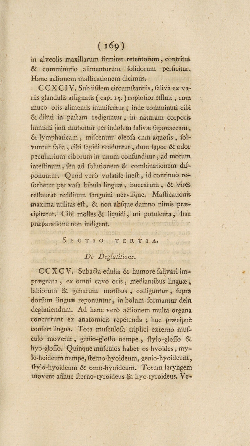 (i&lt;?9) in alveolis maxillarum firmiter retentorum, contritus &amp; comminutio alimentorum folidorum perficitur. Hanc asionem mafticationem dicimus. C C X CIV. Sub iifdem circumflandis, faliva ex va¬ riis glandulis affignatis( cap. 15.) copiofior effluit, cum muco oris alimentis immifeetur ; inde comminuti cibi &amp; diluti in paftatn rediguntur, in naturam corporis humani jam mutantur per indolem falivse faponaceam, &amp;. lymphaticam , mifcentur oleofa cnm aquofis , fol- vuntur falia , cibi fapidi redduntur , dum fapor &amp; odor peculiarium ciborum in unum confunditur, ad motum inteftinutn, feii ad folutionem &amp; combinationem dif- ponuntur. Quod vero volatile inefl, id continuo re- jforbetur per vafa bibula lingua , buccarum , &amp;C vires reflaurat redditum fanguini nervifque. Mafticationis maxima utilitas eft, &amp; non abfque damno nimis prse- cipitatur. Cibi molles &amp; liquidi, uti potulenta, hac praeparatione non indigent. Sectio tertia. De Deglutitione» C CXCV. Suba&amp;a edulia &amp; humore falivari im¬ praegnata , ex omni cavo oris, mediantibus linguae § labiorum &amp; genarum motibus , colliguntur , fupra dorfum linguae reponuntur, in bolum formantur deiii deglutiendum. Ad hanc vero aftionem multa organa concurrunt ex anatomicis repetenda ; huc praecipue confert lingua. Tota mufculofa triplici externo muf- culo movetur, genio-gloffo nempe , ftylo-gloffo &amp; hyo-gloffo. Quinque mufculos habet os hyoides, my~ lo-hoideum nempe, fterno-hyoideum, genio-hyoideum, ftylo-hyoideum &amp; omo-hyoideum. Totum laryngem movent adhuc flerno-tyroideus &amp; hyo-tyroideus. Ve-