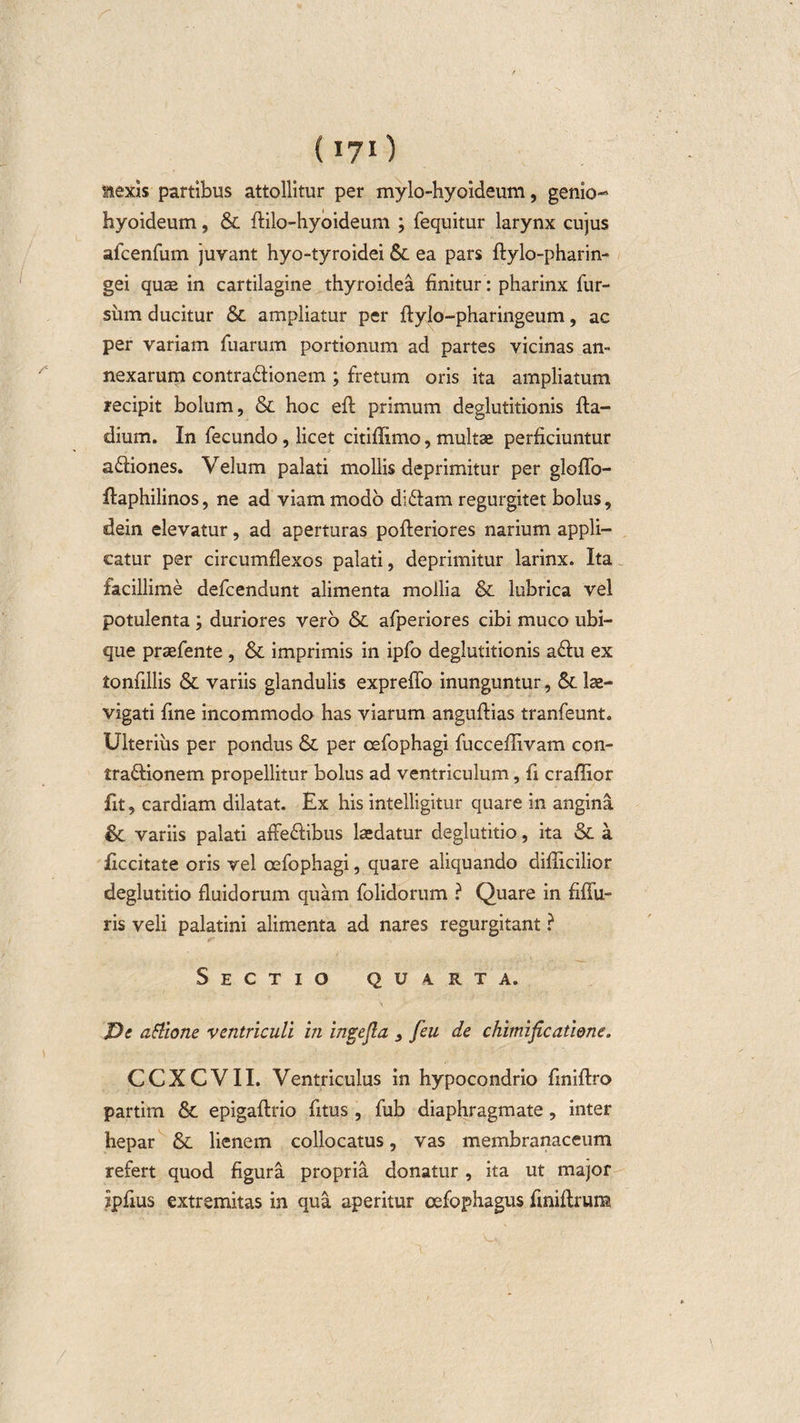 aexis partibus attollitur per mylo-hyoideum, genio¬ hyoideum , &amp; ffilo-hyoideum ; fequitur larynx cujus afcenfum juvant hyo-tyroidei &amp; ea pars ftylo-pharin- gei quae in cartilagine thyroidea finitur: pharinx fur- siim ducitur &amp; ampliatur per ftylo-pharingeum, ac per variam Tuarum portionum ad partes vicinas an¬ nexarum contra&amp;ionem ; fretum oris ita ampliatum recipit bolum, &amp; hoc eft primum deglutitionis fta- dium. In fecundo, licet citiffimo, multae perficiuntur a&amp;iones. Velum palati mollis deprimitur per gloffo- ftaphilinos, ne ad viam modo di&amp;am regurgitet bolus, dein elevatur, ad aperturas pofleriores narium appli¬ catur per circumflexos palati, deprimitur larinx. Ita facillime defcendunt alimenta mollia &amp; lubrica vel potulenta; duriores vero &amp; afperiores cibi muco ubi¬ que praefente , &amp; imprimis in ipfo deglutitionis a&amp;u ex tonfillis &amp; variis glandulis expreffo inunguntur, &amp; le¬ vigati Tme incommodo has viarum anguftias tranfeunt. Ulterius per pondus &amp; per oefophagi fucceflivam con- traftionem propellitur bolus ad ventriculum, fi craffior fit, cardiam dilatat. Ex his intelligitur quare in angina &amp; variis palati affe&amp;ibus laedatur deglutitio, ita &amp; a feritate oris vel oefophagi, quare aliquando difficilior deglutitio fluidorum quam folidorum ? Quare in fiffu- ris veli palatini alimenta ad nares regurgitant ? Sectio quarta. X)e attione ventriculi in ingejla , feu de chimificaliene. CCXCVII. Ventriculus in hypocondrio Tiniflro partim &amp; epigaftrio Titus , fub diaphragmate, inter hepar &amp; lienem collocatus, vas membranaceum refert quod figura propria donatur , ita ut major ipfius extremitas in qua aperitur oefophagus f niftrum