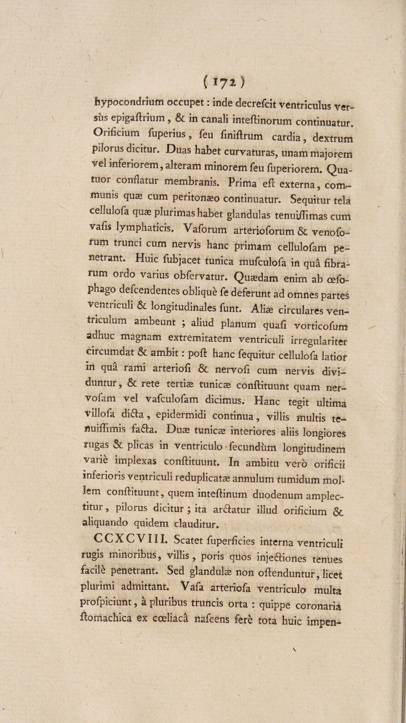 ( 17x) hypocondrium occupet: inde decrefcit ventriculus ver- su^ epigaftrium , &amp; in canali inteftinorum continuatur., Orificium fuperius, feu fmiftrum cardia, dextrum pilorus dicitur. Duas habet curvaturas, unam majorem vel inferiorem, alteram minorem feu fuperiorem. Qua- tuor conflatur membranis. Prima eft externa, com- munis quas cum peritonaeo continuatur. Sequitur tela cellulofa quae plurimas habet glandulas tenuiffimas cum vafis lymphaticis. Vaforum arterioforum &amp; venofo- rum trunci cum nervis hanc primam cellulofam pe¬ netrant. Huic fubjacet tunica mufculofa in qua fibra¬ rum ordo varius obfervatur. Quaedam enim ab cefo- phago defcendentes oblique fe deferunt ad omnes partes ventriculi &amp; longitudinales funt. Aliae circulares ven¬ triculum ambeunt ; aliud planum quafi vorticofum adhuc magnam extremitatem ventriculi irreguiariter circumdat &amp; ambit: poft hanc fequitur cellulofa latior m qua rami arteriofi &amp; nervofi cum nervis divi¬ duntur , &amp; rete tertiae tunicae conftituunt quam ner- vofam vel vafculofam dicimus. Hanc tegit ultima viUofa di&amp;a, epidermidi continua, villis multis te- nuiflimis fafta. Duae tunicae interiores aliis longiores rugas &amp; plicas in ventriculo«fecundum longitudinem varie implexas conftituunt. In ambitu vero orificii inferioris ventriculi reduplicatae annulum tumidum mol¬ lem conftituunt, quem inteftinum duodenum amplec¬ titur , pilorus dicitur ; ita anftatur illud orificium &amp; aliquando quidem clauditur. CCXCVIII. Scatet fuperficies interna ventriculi rugis minoribus, villis, poris quos injeftiones tenues facile penetrant. Sed glandulae non oftenduntur, licet plurimi admittant. Vafa arteriofa ventriculo multa profpiciunt, a pluribus truncis orta : quippe coronaria flomachica ex coeliaca nafcens fere tota huic impen-