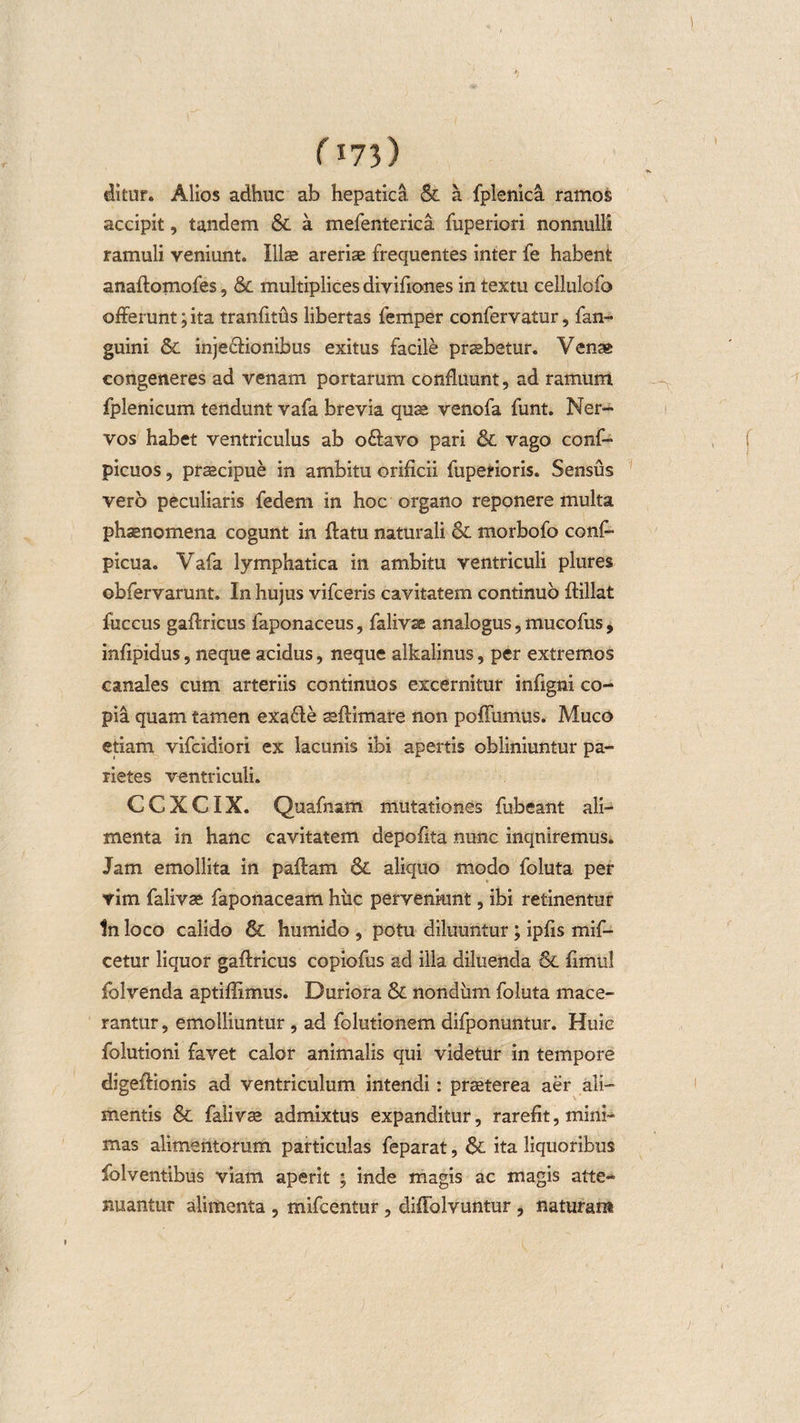 ) (i?3 ) ditur. Alios adhuc ab hepatica &amp; a fplenica ramos accipit, tandem &amp; a mefenterica fuperiori nonnulli ramuli veniunt. Illae areriae frequentes inter fe habent anaflomofes, &amp; multiplices divifiones in textu cellulofo offerunt; ita tranfitus libertas femper confervatur, fan- guini &amp; inje&amp;ionibus exitus facile praebetur. Venae congeneres ad venam portarum confluunt, ad ramum fplenicum tendunt vafa brevia quae venofa funt. Ner¬ vos habet ventriculus ab o£lavo pari &amp; vago conf- picuos, praecipue in ambitu orificii fuperioris. Sensus vero peculiaris fedem in hoc organo reponere multa phaenomena cogunt in flatu naturali &amp; morbofo cons¬ picua. Vafa lymphatica in ambitu ventriculi plures obfervarunt. In hujus vifceris cavitatem continuo flillat fuccus gaflricus faponaceus, falivse analogus, mucofus , infipidus, neque acidus, neque alkalinus, per extremos canales cum arteriis continuos excernitur infigni co¬ pia quam tamen exa6le seflimare non poffumus. Muco etiam vifcidiori ex lacunis ibi apertis obliniuntur pa¬ rietes ventriculi. CCXCIX. Quafnam mutationes fubeant ali¬ menta in hanc cavitatem depofita nunc inqniremus. Jam emollita in paflam &amp;. aliquo modo foluta per vim falivae faponaceam huc perveniunt, ibi retinentur In loco calido Sc humido , potu diluuntur; ipfis mif- cetur liquor gaflricus copiofus ad illa diluenda &amp; fimul folvenda aptiflimus. Duriora &amp; nondum foluta mace¬ rantur , emolliuntur, ad folutionem difponuntur. Huic folutioni favet calor animalis qui videtur in tempore digeflionis ad ventriculum intendi: praeterea aer ali¬ mentis &amp; falivae admixtus expanditur, rarefit, mini¬ mas alimentorum particulas feparat, &amp; ita liquoribus folventibus viam aperit ; inde magis ac magis atte¬ nuantur alimenta , mifcentur , diffolvuntur , naturam