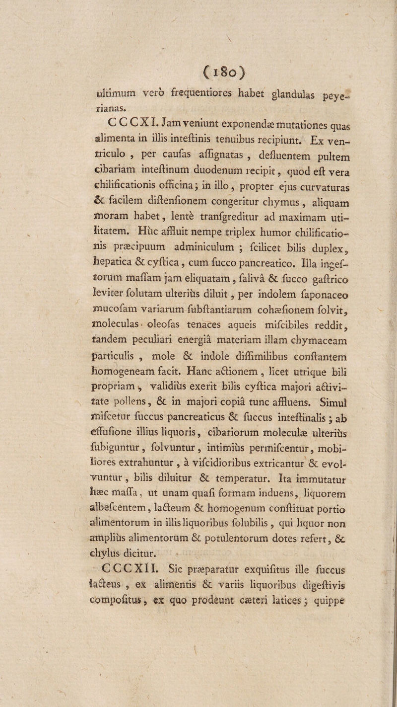 (i8o) ultimum vero frequentiores habet glandulas peye- nanas. C C C XI. Jam veniunt exponenda mutationes quas alimenta in illis inteftinis tenuibus recipiunt. Ex ven¬ triculo , per caufas affignatas , defluentem pultem cibariam inteflinum duodenum recipit, quod eft vera chilificationis officina; in illo, propter ejus curvaturas &amp; facilem diftenfionem congeritur chymus , aliquam moram habet, lente tranfgreditur ad maximam uti¬ litatem. Hiic affluit nempe triplex humor chilificatio- siis praecipuum adminiculum ; fcilicet bilis duplex ? hepatica &amp; cyftica, cum fucco pancreatico. Illa ingef- torum maffam jam eliquatam, faliva &amp; fucco gaftrico leviter folutam ulteriiis diluit, per indolem faponaceo mucofam variarum fubflantiarum cohaefionem folvit, moieculas • oleofas tenaces aqueis mifcibiles reddit , tandem peculiari energia materiam illam chymaceam particulis , mole &amp; indole diffimilibus conflantem homogeneam facit. Hanc aflionem , licet utrique bili propriam , validius exerit bilis cyflica majori affivi- tate pollens, &amp; in majori copia tunc affluens. Simul mifcetur fuccus pancreaticus &amp; fuccus inteffinalis ; ab effufione illius liquoris, cibariorum molecuke ulteriiis fubiguntur, folvuntur, intimius permifcentur, mobi¬ liores extrahuntur , a vifcidioribus extricantur &amp; evol¬ vuntur , bilis diluitur &amp; temperatur. Ita immutatur hcecmafTa, ut unam quafi formam induens, liquorem albefcentem, lafteum &amp; homogenum conflituat portio alimentorum in illis liquoribus folubilis , qui liquor non amplius alimentorum &amp; potulentorum dotes refert, &amp; chylus dicitur. C CC XII. Sic praeparatur exquifitus ille fuccus la&amp;eus , ex alimentis &amp; variis liquoribus digeftivis compofitus ? ex quo prodeunt caneri latices j quippe