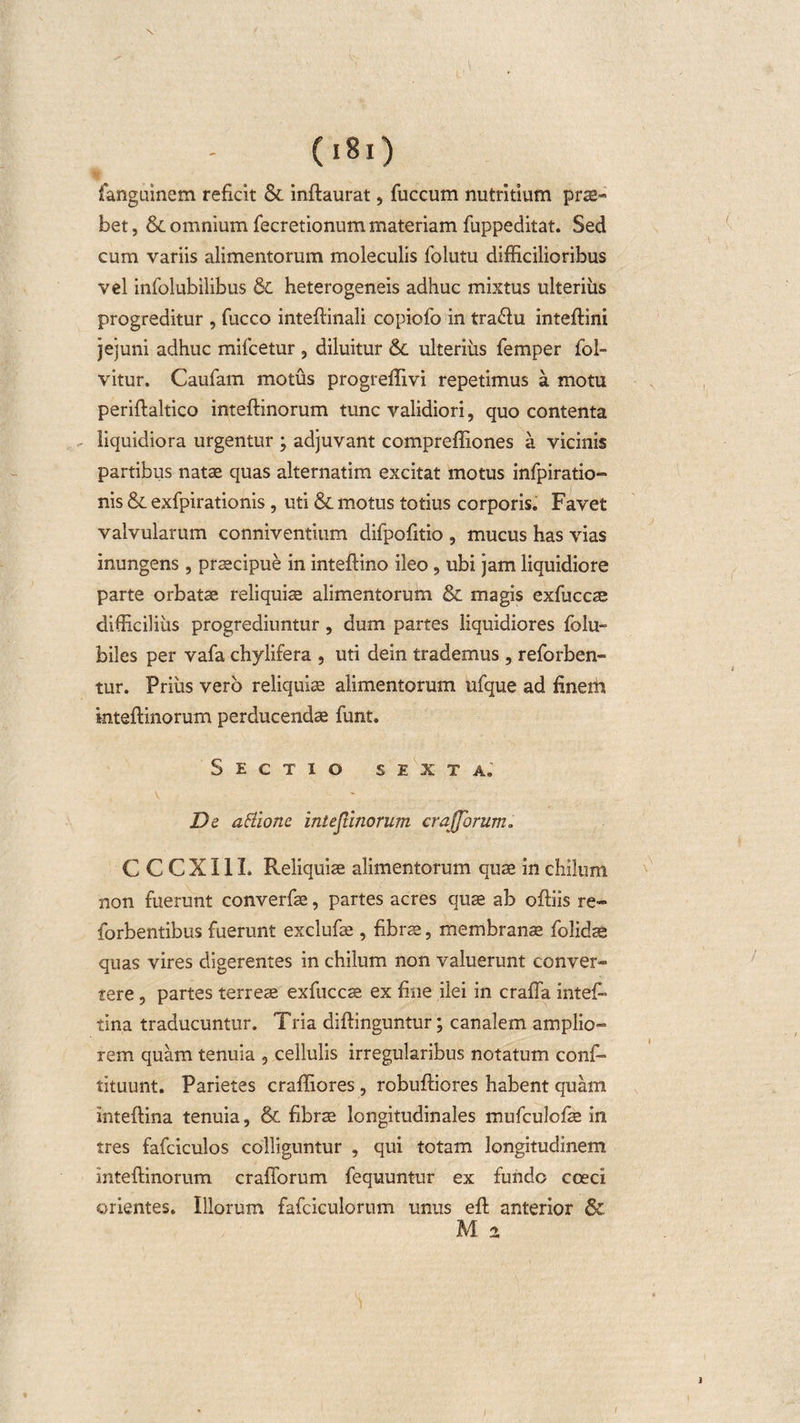 fanguinem reficit &amp; inftaurat, fuccum nutritium pro¬ bet, &amp; omnium fecretionum materiam fuppeditat. Sed cum variis alimentorum moleculis folutu difficilioribus vel infolubilibus &amp; heterogeneis adhuc mixtus ulterius progreditur , fucco inteftinali copiofo in tra&amp;u inteftini jejuni adhuc mifcetur , diluitur &amp; ulterius femper fol~ vitur. Caufam motus progreffivi repetimus a motu periftaltico inteftinorum tunc validiori, quo contenta liquidiora urgentur ; adjuvant compreffiones a vicinis partibus natae quas alternatim excitat motus infpiratio- nis &amp; exfpirationis , uti &amp; motus totius corporis. Favet valvularum conniventium difpofitio , mucus has vias inungens , praecipue in inteftino ileo, ubi jam liquidiore parte orbatae reliquiae alimentorum &amp; magis exfuccae difficilius progrediuntur, dum partes liquidiores folu- biles per vafa chylifera , uti dein trademus , reforben- tur. Prius vero reliquis alimentorum ufque ad fineiti mteftinorum perducendae funt. Sectio sexta. De attionc inteftinorum erajjbrum. C C C X11L Reliquiae alimentorum quae in chilum non fuerunt converfae, partes acres quae ab oftiis re- forbentibus fuerunt exclufae , fibrae, membranae folidae quas vires digerentes in chilum non valuerunt conver¬ rere , partes terreae exfuccae ex fine ilei in crafla inteft tina traducuntur. Tria diffinguntur; canalem amplio¬ rem quam tenuia , cellulis irregularibus notatum confi» tituunt. Parietes craffiores, robuftiores habent quam inteftina tenuia, &amp; fibrae longitudinales mufculofae in tres fafciculos colliguntur , qui totam longitudinem inteftinorum craflorum fequuntur ex fundo coeci orientes. Illorum fafciculorum unus eft anterior &amp; M 2 l