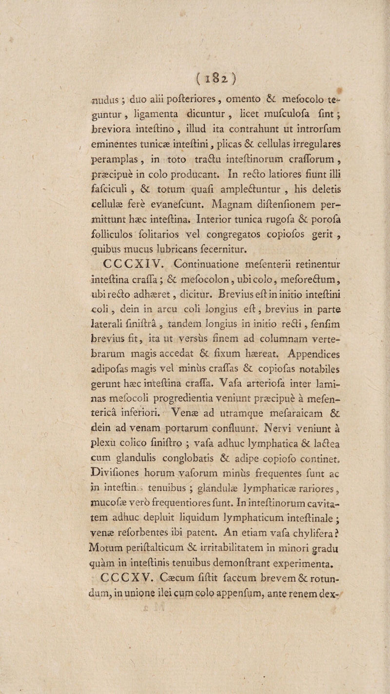 ( i8z) ■nudas ; duo alii pofteriores, omento &amp; mefocolo te¬ guntur , ligamenta dicuntur , licet mufculofa fint; breviora inteftino , illud ita contrahunt ut introrfum eminentes tunicas inteflini * plicas &amp; cellulas irregulares peramplas, in toto tradu inteflinorum crafforum , praecipue in colo producant. In redo latiores fiunt illi fafciculi , &amp; totum quafi ampleduntur , his deletis cellulae fere evanefcunt. Magnam diflenfionem per¬ mittunt haec inteflina. Interior tunica rugofa &amp; porofa folliculos folitarios vel congregatos copiofos gerit , quibus mucus lubricans fecernitur. C C C XIV. Continuatione mefenterii retinentur inteflina craffa; &amp; mefocolon, ubi colo, meforedum, ubi redo adhaeret, dicitur. Brevius efl in initio inteflini coli, dein in arcu coli longius eft, brevius in parte laterali frniftra , tandem longius in initio redi, fenfim brevius fit, ita ut versus finem ad columnam verte¬ brarum magis accedat &amp; fixum haereat. Appendices adipofas magis vel minus craffas &amp; copiofas notabiles gerunt haec inteflina craffa. Vafa arteriofa inter lami¬ nas mefocoli progredientia veniunt praecipue a mefen- terica inferiori. Venae ad utramque mefaraicam &amp; dein ad venam portarum confluunt. Nervi veniunt a plexu colico finiflro ; vafa adhuc lymphatica &amp; ladea cum glandulis conglobatis &amp; adipe copiofo continet. Divifiones horum vaforum miniis frequentes funt ac in inteflim &gt; tenuibus ; glandulae lymphaticae rariores , mucofae vero frequentiores funt. In inteflinorum cavita¬ tem adhuc depluit liquidum lymphaticum inteflinale ; venae reforbentes ibi patent. An etiam vafa chylifera? Motum periflalticum &amp; irritabilitatem in minori gradu quam in inteflinis tenuibus demonflrant experimenta. C C C X V. Cscum fiflit faecum brevem &amp; rotun¬ dum, in unione ilei cum colo appenfum, ante renem dex-