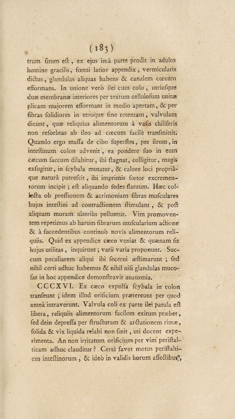 (iSj) tmm fitum eft , ex ejus ima parte prodit in adulto homine gracilis , fcetui latior appendix, vermicularis di&amp;us, glandulas aliquas habens &amp; canalem coecum efformans. In unione vero ilei cum colo , utriufque duas membranas interiores per textum celluloium unitae plicam majorem efformant in medio apertam, &amp; per fibras folidiores in utroque fine retentam, valvulam dicunt, quas reliquias alimentorum a vafis chiliferis non reforbtas ab ileo ad ccecum facile tranfmittit. Quando ergo mafta de cibo fuperftes, per ileum, in inteftinum colon advenit , ea pondere fuo in eum cascum faecum dilabitur, ibi ftagnat, colligitur, magis exfugitur, in fcybala mutatur, &amp; calore loci propria¬ que natura putrefeit, ibi imprimis fcetor excremen¬ torum incipit ; eft aliquando fedes flatuum. Hasc col- le&amp;a ob preftionem &amp; acrimoniam fibras mufculares hujus inteftini ad contradtionem ftimulant, &amp; poft aliquam moram ulterius pelluntur. Vim promoven¬ tem repetimus ab harum fibrarum mufcularium actione &amp;. a fuccedentibus continuo novis alimentorum reli¬ quiis. Quid ex appendice casco veniat &amp;. quaenam fit hujus utilitas , inquirunt; varii varia proponunt. Suc¬ cum peculiarem aliqui ibi fecerni asftimarunt ; fed nihil certi adhuc habemus &amp; nihil nifi glandulas mucO“ fas in hoc appendice demonftravit anatomia. CCCXVI. Ex caeco expolfa fcybala in colon tranfeunt ; idem illud orificium praetereunt per quod antea intraverunt. Valvula coli ex parte ilei patula eft libera, reliquiis alimentorum facilem exitum praebet, fed dein deprefla per ftru&amp;uram &amp; ardlationem rimas, folida &amp; vix liquida relabi non finit, uti docent expe¬ rimenta. An non irritatum orificium per vim periftal- ticam adhuc clauditur ? Certe favet motus periftalti- cus inteftinorum , &amp; ideo in validis horum affeftibu&amp;