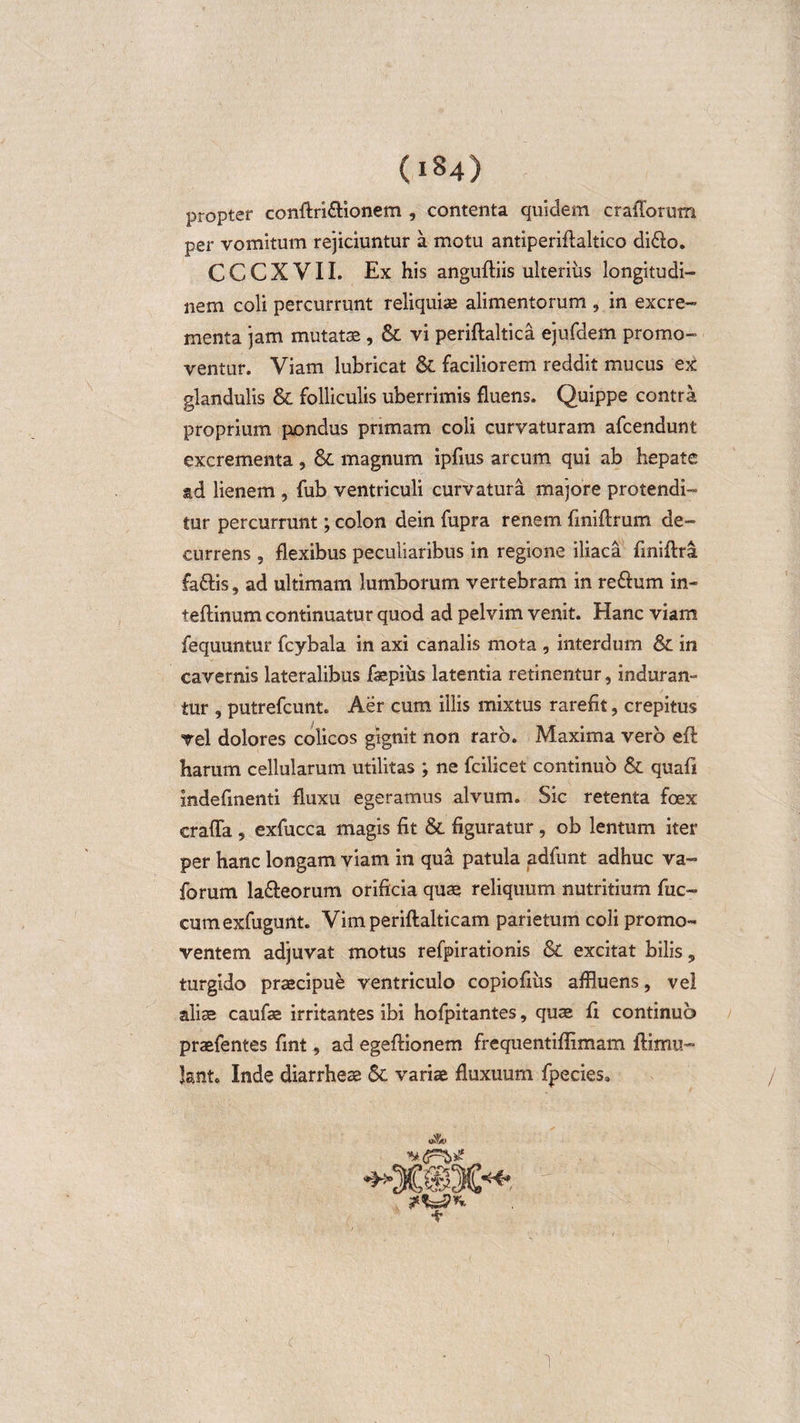 propter conftri&amp;ionem , contenta quidem craflorum per vomitum rejiciuntur a motu antiperiftaltico di&amp;o. C C C X V11. Ex his anguftiis ulteriiis longitudi¬ nem coli percurrunt reliquia» alimentorum , in excre¬ menta jam mutatae, &amp; vi periftaltica ejufdem promo¬ ventur. Viam lubricat &amp; faciliorem reddit mucus ex glandulis &amp; folliculis uberrimis fluens. Quippe contra proprium pondus primam coli curvaturam afcendunt excrementa , &amp; magnum ipfius arcum qui ab hepate ad lienem , fub ventriculi curvatura majore protendi¬ tur percurrunt; colon dein fupra renem finiffrum de¬ currens , flexibus peculiaribus in regione iliaca finiftra fadlis, ad ultimam lumborum vertebram in re&amp;um in- teftinum continuatur quod ad pelvim venit. Hanc viam fequuntur fcybala in axi canalis mota , interdum &amp;. in cavernis lateralibus faepiiis latentia retinentur, induran¬ tur , putrefcunt. Aer cum illis mixtus rarefit, crepitus vel dolores colicos gignit non raro. Maxima vero efl harum cellularum utilitas ; ne fcilicet continuo &amp; quafi indefinenti fluxu egeramus alvum. Sic retenta foex erafla , exfucca magis fit &amp; figuratur, ob lentum iter per hanc longam viam in qua patula adfunt adhuc va- forum la&amp;eorum orificia quae reliquum nutritium fuc» cumexfugunt. Vim periftalticam parietum coli promo¬ ventem adjuvat motus refpirationis &amp; excitat bilis „ turgido praecipue ventriculo copiofius affluens, vel aliae caufae irritantes ibi hofpitantes, quae fi continuo praefentes fint, ad egeffionem frequentiflimam flitnu- lant. Inde diarrheae St variae fluxuum fpecies. 1