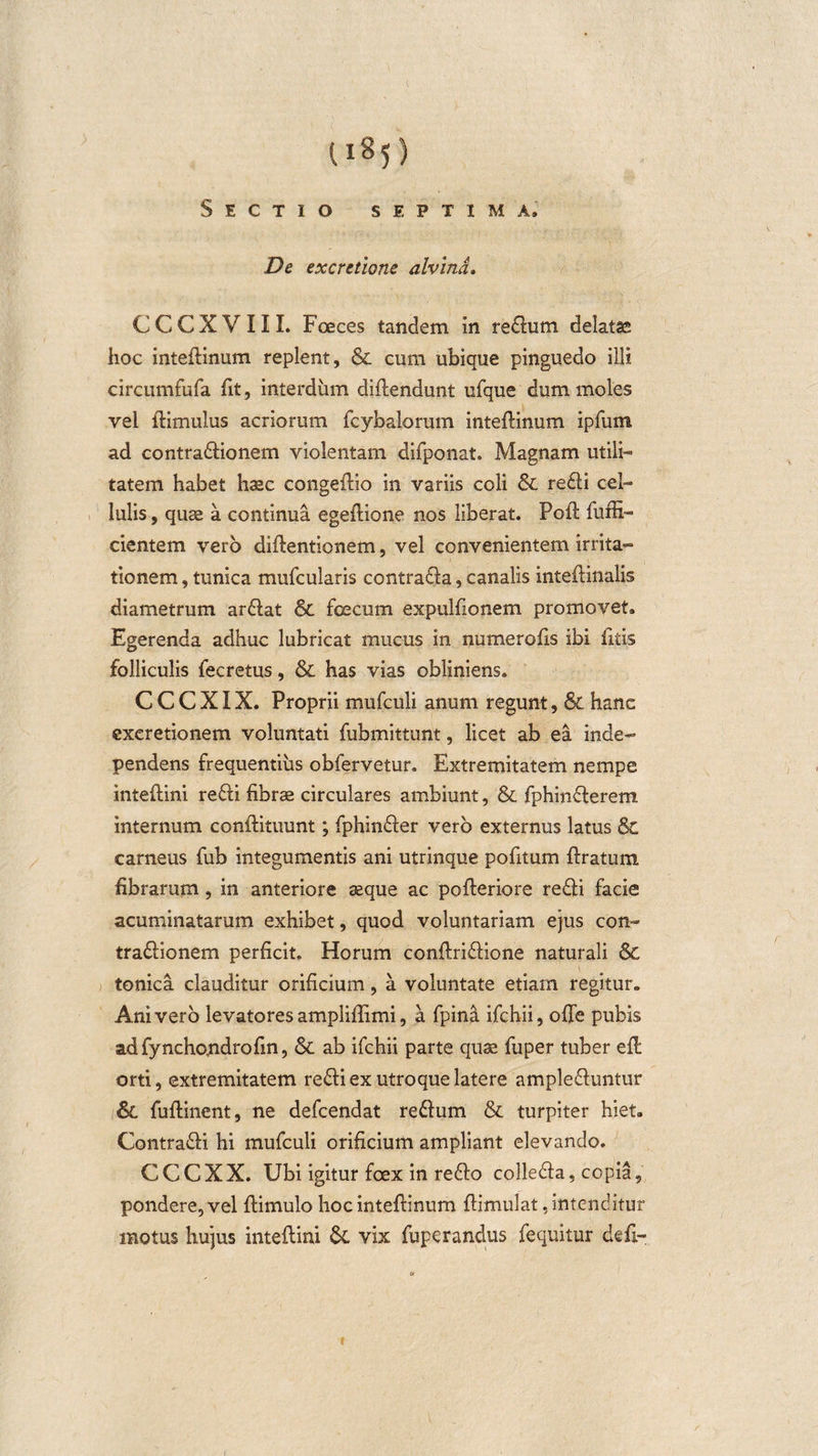 li*5) Sectio septima. De excretione alvina, CCCXVIII. Foeces tandem in redum delatas hoc inteflinum replent, 6c cum ubique pinguedo illi circumfufa fit, interdum diflendunt ufque dum moles vel flimulus acriorum fcybalorum inteflinum ipfum ad contractionem violentam difponat. Magnam utili¬ tatem habet haec congeflio in variis coli &amp; redi cel¬ lulis , quae a continua egeflione nos liberat. Pofl fuffi- cientem vero diflentionem, vel convenientem irrita¬ tionem, tunica mufcularis contrada, canalis inteflinalis diametrum ardat &amp; fcecum expulfionem promovet. Egerenda adhuc lubricat mucus in numerofis ibi fitis folliculis fecretus, &amp; has vias obliniens. C C C XIX. Proprii mufculi anum regunt, &amp; hanc exeretionem voluntati fubmittunt, licet ab ea inde- pendens frequentius obfervetur. Extremitatem nempe inteflini redi fibrae circulares ambiunt, &amp; fphinderem internum conflituunt; fphinder vero externus latus &amp; carneus fub integumentis ani utrinque pofitum flratum fibrarum, in anteriore aeque ac pofleriore redi facie acuminatarum exhibet, quod voluntariam ejus con- tradionem perficit. Horum conflridione naturali &amp; tonica clauditur orificium, a voluntate etiam regitur. Ani vero levatores ampliffimi, a fpina ifchii, ofie pubis adfynchojndrofin, &amp; ab ifchii parte quae fuper tuber efl orti, extremitatem redi ex utroque latere ampleduntur fuflinent, ne defcendat redum &amp; turpiter hiet. Contradi hi mufculi orificium ampliant elevando. CCCXX. Ubi igitur foex in redo colleda, copia, pondere, vel flimulo hoc inteflinum flimulat ./intenditur motus hujus inteflini &amp; vix fuperandus fequitur defi- t