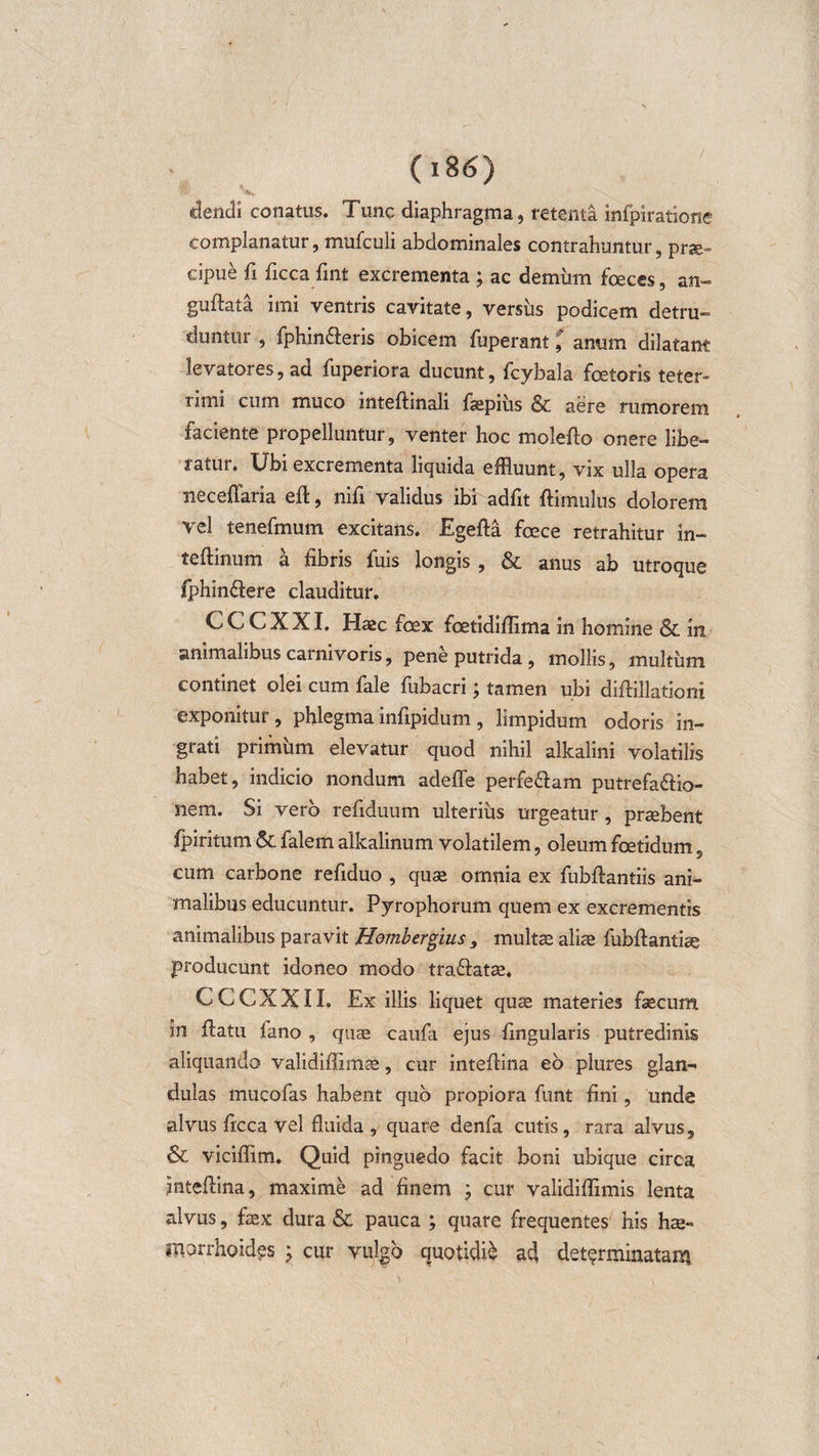 (i8&lt;S) dendi conatus. Tunc diaphragma, retenta infpiratione complanatur, mtifculi abdominales contrahuntur, prse» cipue fi ficca fint excrementa ; ac demum fceces, an- guftati imi ventris cavitate, versus podicem detru¬ duntur , fphin£leris obicem fuperant, anum dilatant levatores, ad fuperiora ducunt, fcybala fcetoris teter- limi cum muco inteftinali faepiiis &amp; aere rumorem faciente propelluntur, venter hoc molefto onere libe¬ ratur. Ubi excrementa liquida effluunt, vix ulla opera neceffaria eft, nifi validus ibi adfit ftimulus dolorem vel tenefmum excitans. Egefta fcece retrahitur in- teftinum a fibris Tuis longis , &amp; anus ab utroque fphin&amp;ere clauditur. CCCXXI. Haec fcex fcetidifiima in homine &amp; in animalibus carnivoris, pene putrida , mollis, multum continet olei cum fale fubacri; tamen ubi diflillationi exponitur, phlegma infipidum, limpidum odoris in¬ grati primum elevatur quod nihil alkalini volatilis habet, indicio nondum adefle perfe&amp;am putrefactio¬ nem. Si vero refiduum ulterius urgeatur, praebent fpiritum &amp; falem alkalinum volatilem, oleum foetidum, cum carbone refiduo , quae omnia ex fubftantiis ani¬ malibus educuntur. Pyrophorum quem ex excrementis animalibus paravit Hombergius , multae aliae fubfiantiae producunt idoneo modo tra&amp;atae. CCCXXI I. Ex illis liquet quae materies faecum in flatu fano , quae caufa ejus fingularis putredinis aliquando validiflimae, cur inteflina eo plures glan¬ dulas mucofas habent quo propiora funt fini, unde alvus ficca vel fluida , quare denfa cutis, rara alvus, &amp; viciflim. Quid pinguedo facit boni ubique circa inteflina, maxime ad finem ; cur validiflimis lenta alvus, faex dura &amp; pauca ; quare frequentes his hae¬ morrhoides ; cur vulgo quotidie ad determinatam