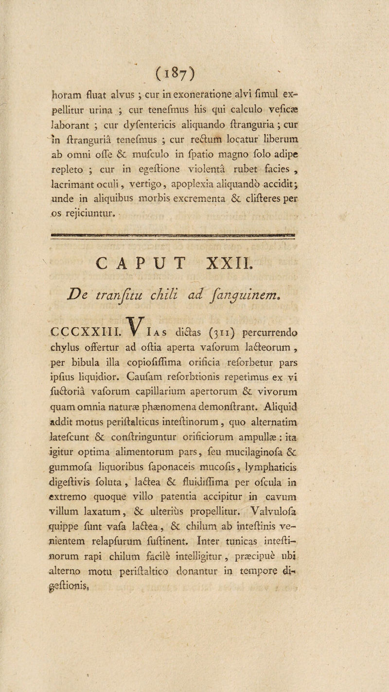 (i8y) horam fluat alvus ; cur in exoneratione alvi fimul ex¬ pellitur urina ; cur tenefmus his qui calculo veficae laborant ; cur dyfentericis aliquando ffranguria ; cur m ffranguria tenefmus ; cur reflum locatur liberum ab omni offe &amp; mufculo in fpatio magno folo adipe repleto ; cur in egeftione violenta rubet facies , lacrimant oculi, vertigo, apoplexia aliquando accidit; unde in aliquibus morbis excrementa &amp;. differes per os rejiciuntur. CAPUT XXII. De tranjitu chili ad fojigmnem» CCCXXIII. Ias didas (311) percurrendo chylus offertur ad oftia aperta vaforum laneorum , per bibula illa copiofiffima orificia reforbetur pars ipfius liquidior. Caufam reforbtionis repetimus ex vi fu&amp;oria vaforum capillarium apertorum &amp; vivorum quam omnia naturae phaenomena demonftrant. Aliquid addit motus periftalticus inteffinorum, quo alternatim latefcunt &amp; conffringuntur orificiorum ampullae: ita igitur optima alimentorum pars, feu mucilaginofa &amp; gummofa liquoribus faponaceis mucofis, lymphaticis digeffivis foluta, ladea &amp; fluidiffima per ofcula in extremo quoque villo patentia accipitur in cavum villum laxatum, &amp; ulterius propellitur. Valvulofa quippe funt vafa ladea, &amp; chilum ab inteftinis ve¬ nientem relapfurum fuftinent. Inter tunicas inteffi¬ norum rapi chilum facile intelligitur, praecipue ubi alterno motu periftaltico donantur in tempore di-« gefficmis,