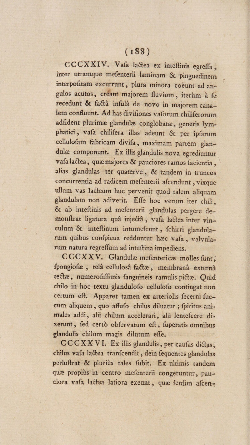 C C C X XIV. Vafa la&amp;ea ex inteffinis egrefTa; inter utramque mefenterii laminam &amp; pinguedinem interpofitam excurrunt , plura minora coeunt ad an¬ gulos acutos, creant majorem fluvium, iterum a fe recedunt &amp;. fa6fa infula de novo in majorem cana¬ lem confluunt. Ad has divifiones vaforum chiliferorum adfident plurimae glandulae conglobatae, generis lym¬ phatici , vafa chilifera illas adeunt &amp; per ipfarum cellulofam fabricam divifa, maximam partem glan¬ dula componunt. Ex illis glandulis nova egrediuntur vafala&amp;ea, quae majores &amp; pauciores ramos facientia , alias glandulas ter quaterve, &amp; tandem in truncos concurrentia ad radicem mefenterii afcendunt, vixque ullum vas la&amp;eum huc pervenit quod talem aliquam glandulam non adiverit. EfTe hoc verum iter chili. &amp; ab inteffinis ad mefenterii glandulas pergere de- monftrat ligatura qua inje&amp;a, vafa la&amp;ea inter vin¬ culum &amp; inteftinum intumefcunt, fchirri glandula¬ rum quibus confpicua redduntur haec vafa , valvula¬ rum natura regreffum ad inteftina impediens. CCCXXV. Glandulae mefentericae molles funt, fpongiofae , tela cellulosa faftae, membrana externa te&amp;ae, numero Mimis fanguineis ramulis pi&amp;re. Quid chilo in hoc textu glandulofo cellulofo contingat non certum eft. Apparet tamen ex arteriolis fecerni fuc- cum aliquem , quo affufo chilus diluatur ; fpiritus ani¬ males addi, alii chilum accelerari, alii lentefcere di¬ xerunt , fed certo obfervatum eff, fuperatis omnibus glandulis chilum magis dilutum effe. G C C X X VI. Ex illis glandulis, per caufas di&amp;as, chilus vafa la&amp;ea tranfcendit, dein fequentes glandulas perluftrat &lt;$c pluries tales fubit. Ex ultimis tandem quae propius in centro mefenterii congeruntur, pau¬ ciora vafa la&amp;oa latiora exeunt, quae fenfim afcen-