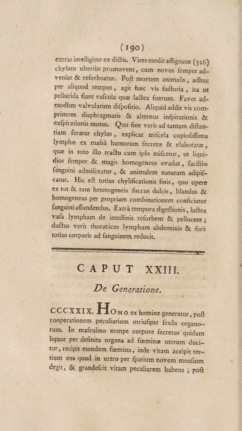 (i9°) currat mtelligitur ex di&amp;is. Vires modb aifignatse (316) chylum ulterius promovent, cum novus femper ad¬ veniat &amp; reforbeatur. Poft mortem animalis , adhuc per aliquod tempus, agit haec vis fu&amp;oria , ita ut pellucida fiant vafcula quae la&amp;ea fuerunt. Favet ad¬ modum valvularum dilpofitio. Aliquid addit vis com¬ primens diaphragmatis &amp; alternus infpirationis &amp; exfpirationis motus. Quo fine vero ad tantam diftan- tiam feratur chylus , explicat mifcela copiofiffima lymphae ex mafsa humorum fecretas &amp; elaboratae , quae in toto illo traddu cum ipfo mifcetur, ut liqui¬ dior femper &amp; magis homogeneus evadat, facilius fanguini admifceatur , &amp; animalem naturam adipif- eatur. Hic e fi totius chylificationis finis, quo opere ex tot &amp; tam heterogeneis fuccus dulcis, blandus &amp; homogeneus per propriam combinationem conficiatur fanguini affundendus. Extra tempora digeftionis, ladlea vafa lympham de inteftinis reforbent &amp; pellucent; dufhis vero thoraticus lympham abdominis fere totius corporis ad fanguinem reducit., CAPUT XXIII. De Generatione. ( \ cccxxix.Ho m o ex homine generatur, pofi cooperationem peculiarium utriufque fexus organo¬ rum. In mafculino nempe corpore fecretus quidam liquor per definita organa ad foeminae uterum duci¬ tur, recipit eumdem foemina, inde vitam accipit ter¬ tium ens quod in utero per fpatium novem menfium