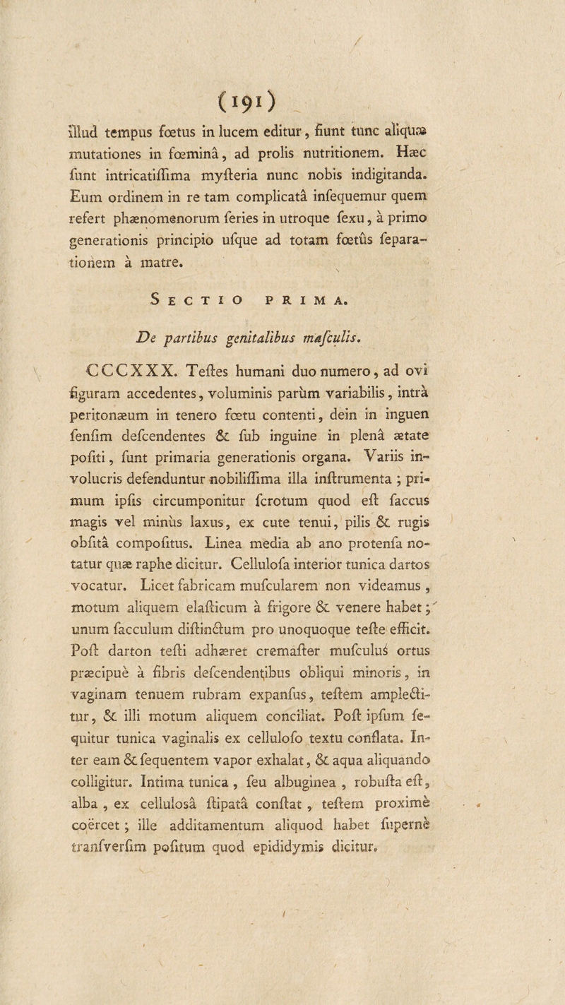 (I9l) ^ illud tempus foetus in lucem editur, fiunt tunc aliquas mutationes in foemina, ad prolis nutritionem. Haec funt intricatiflima myfteria nunc nobis indigitanda. Eum ordinem in re tam complicata infequemur quem refert phaenomenorum feries in utroque fexu, a primo generationis principio ufque ad totam foetus fepara» tioriem a matre. Sectio prima. De partibus genitalibus mafculis. CCCXXX. Teftes humani duo numero, ad ovi figuram accedentes, voluminis parum variabilis, intra peritonaeum in tenero fcetu contenti, dein in inguen fenfim defcendentes &amp; fub inguine in plend aetate pofiti, funt primaria generationis organa. Yariis in» volucris defenduntur nobiliffima illa inftrumenta : pri- f mum ipfis circumponitur fcrotum quod eft faccus magis vel miniis laxus, ex cute tenui, pilis &amp; rugis oblita compofitus. Linea media ab ano protenfa no- tatur quae raphe dicitur. Cellulofa interior tunica, dartos vocatur. Licet fabricam mufcularem non videamus , motum aliquem elafticum a frigore &amp; venere habet;' unum facculum diftinfium pro unoquoque tefte efficit. Poft darton tefti adhaeret cremafter mufculu^ ortus praecipue a fibris defcendenpbus obliqui minoris, in vaginam tenuem rubram expanfiis, teftem ample£fi- tur, Sc illi motum aliquem conciliat. PoA ipfum fe- quitur tunica vaginalis ex cellulofo textu conflata. In¬ ter eam &amp; fequentem vapor exhalat, &amp; aqua aliquando colligitur. Intima tunica , feu albuginea , robufta eft, alba , ex cellulosa ftipata conflat , teftem proxime coercet ; ille additamentum aliquod habet fuperne tranfverfim potitum quod epididymis dicitur. ' f - ~, d ■ /