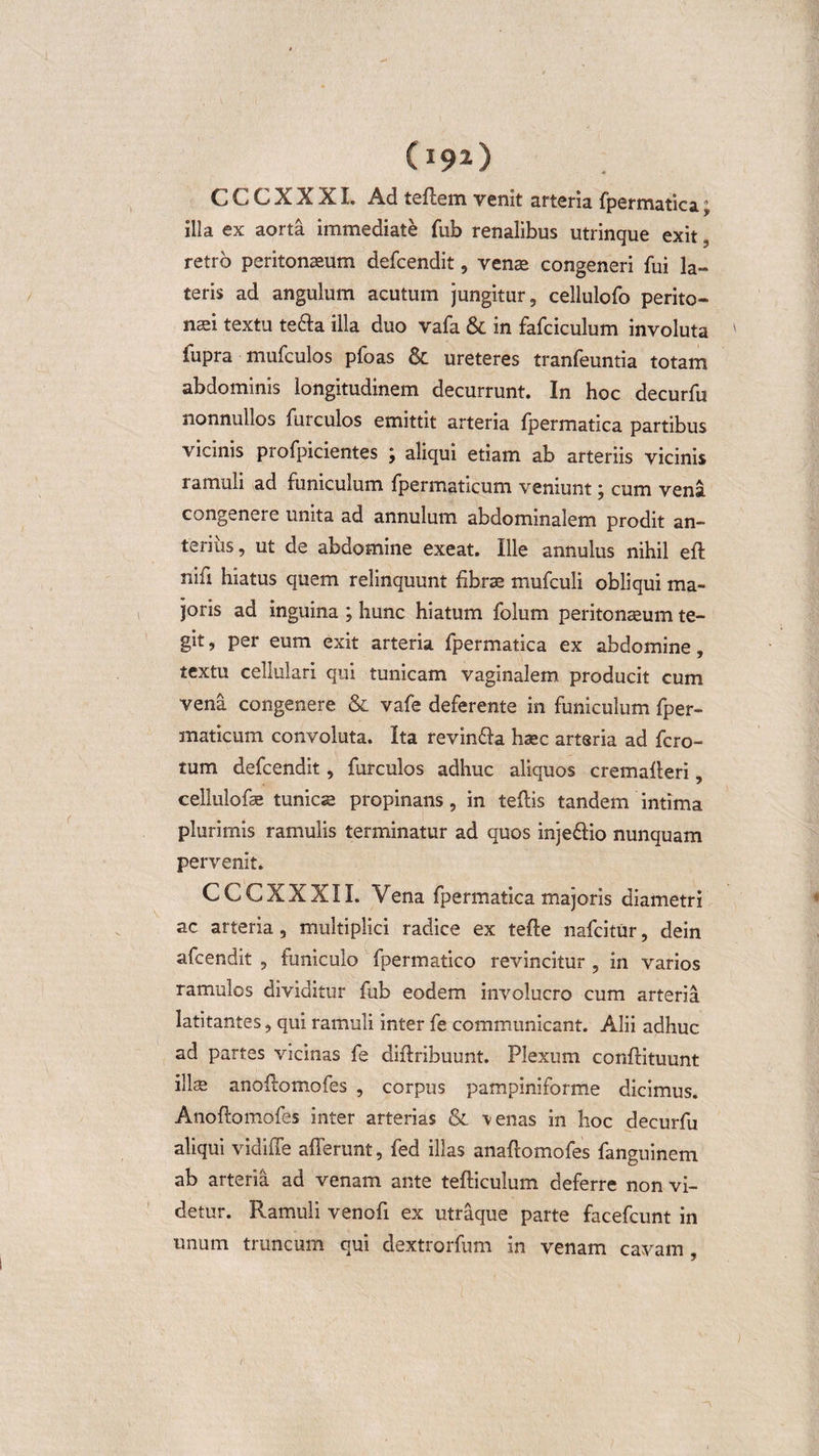 C C C X X XI. Ad teffem venit arteria fpermatica f illa ex aorta immediate fub renalibus utrinque exit , retro peritoneum defcendit, venae congeneri fui la¬ teris ad angulum acutum jungitur, cellulofo perito¬ nei textu te&amp;a illa duo vafa &amp; in fafciculum involuta fupra mufculos pfoas &amp;: ureteres tranfeuntia totam abdominis longitudinem decurrunt. In hoc decurfu nonnullos furculos emittit arteria fpermatica partibus vicinis profpicientes ; aliqui etiam ab arteriis vicinis ramuli ad funiculum fpermaticum veniunt; cum vena congenere unita ad annulum abdominalem prodit an¬ terius, ut de abdomine exeat. Ille annulus nihil eft nifi hiatus quem relinquunt fibrae mufculi obliqui ma¬ joris ad inguina ; hunc hiatum folum peritonaeum te¬ git , per eum exit arteria fpermatica ex abdomine, textu cellulari qui tunicam vaginalem producit cum vena congenere &amp; vafe deferente in funiculum {per- maticum convoluta. Ita revin&amp;a haec arteria ad fcro- tum defcendit, furculos adhuc aliquos cremafferi, cellulofae tunicae propinans, in teffis tandem intima plurimis ramulis terminatur ad quos injeffio nunquam pervenit. CCCXXXII. Vena fpermatica majoris diametri ac arteria, multiplici radice ex tefte nafcitur, dein afcendit , funiculo fpermatico revincitur , in varios ramulos dividitur fub eodem involucro cum arteria latitantes, qui ramuli inter fe communicant. Alii adhuc ad partes vicinas fe diffribuunt. Plexum conftituunt ilis anoftomofes , corpus pampiniforme dicimus. Anoftomofes inter arterias &amp; \enas in hoc decurfu aliqui vidiffe afferunt, fed illas anaffomofes fanguinem ab arteria ad venam ante tefticulum deferre non vi¬ detur. Ramuli venofi ex utraque parte facefcunt in unum truncum qui clextrorfum in venam cavam ,