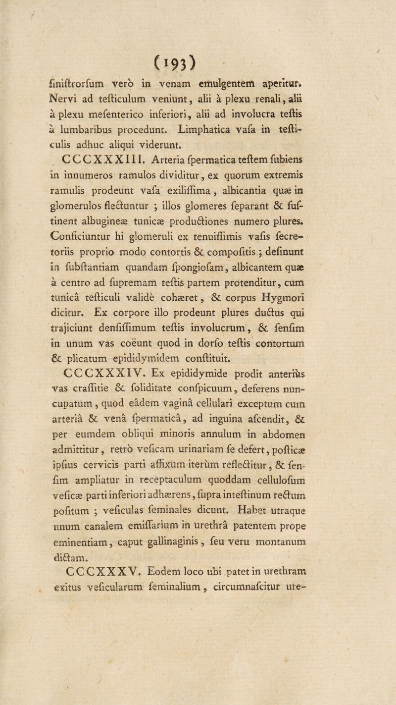 (I93&gt; - finiftrorfum vero in venam emulgentem aperitur. Nervi ad tefticulum veniunt, alii a plexu renali,alii a plexu mefenterico inferiori, alii ad involucra teftis a lumbaribus procedunt. Limphatica vafa in tefti- culis adhuc aliqui viderunt. CCCXXXII1. Arteriafpermaticateftemfubiens in innumeros ramulos dividitur, ex quorum extremis ramulis prodeunt vafa exiliflima, albicantia quae in glomerulos flectuntur ; illos glomeres feparant St fuf- tinent albugineae tunicae produ&amp;iones numero plures. Conficiuntur hi glomeruli ex tenuifiimis vafis fecre- toriis proprio modo contortis St compofitis ; definunt in fubftantiam quandam fpongiofam, albicantem quae a centro ad fupremam teftis partem protenditur, cum tunica tefticuli valide cohaeret, St corpus Hygmori dicitur. Ex corpore illo prodeunt plures du£tus qui trajiciunt denfiffimum teftis involucrum. St fenfim in unum vas coeunt quod in dorfo teftis contortum St plicatum epididymidem conftituit. CCCXXXIV. Ex epididymide prodit anterius vas crafiitie St foliditate confpicuum, deferens nun¬ cupatum , quod eadem vagina cellulari exceptum cum arteria St vena fpermatica, ad inguina afcendit, St per eumdem obliqui minoris annulum in abdomen admittitur, retro veficam urinariam fe defert, pofticae ipfius cervicis parti affixum iterum refle£fitur, St fen fim ampliatur in receptaculum quoddam cellulofum veficae parti inferiori adhaerens, fupra inteftinum re&amp;um pofitum ; veficulas feminales dicunt. Habet utraque unum canalem emiflarium in urethra patentem prope eminentiam, caput gallinaginis, feu veru montanum diftam. C C C X X X V. Eodem loco ubi patet in urethram exitus veficularum feminalium, circumnafcitur ure-