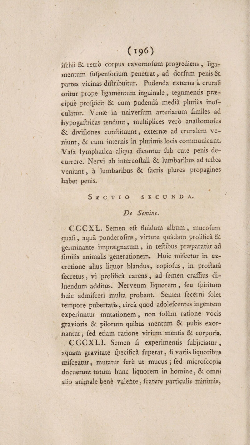jfchii &amp; retro corpus cavernofum progrediens, liga¬ mentum furpenforium penetrat, ad dorfum penis &amp; partes vicinas diftribuitur. Pudenda externa a crurali oritur prope ligamentum inguinale, tegumentis prae¬ cipue profpicit &amp; cum pudenda media pluries inof- culatur. Venae in univerfum arteriarum fimiles ad hypogaftricas tendunt, multiplices vero anaftomofes &amp; divifiones conftituunt, externae ad cruralem ve- niunt, &amp; cum internis in plurimis locis communicant. Vafa lymphatica aliqua dicuntur fub cute penis de¬ currere. Nervi ab intercoftali &amp; lumbaribus ad teftes veniunt, a lumbaribus 6c facris plures propagines habet penis. i Sectio secunda. De Semine. CCCXL. Semen efl fluidum album, mucofum quafi, aqua ponderofms, virtute quadam prolifica germinante impraegnatum , in teftibus praeparatur ad fimilis animalis generationem. Huic mifcetur in ex- cretione alius liquor blandus, copiofus, in proflata fecretus, vi prolifica carens, ad femen craflius di¬ luendum additus. Nerveum liquorem, feu fpiritum huic admifceri multa probant. Semen fecerni folet tempore pubertatis, circa quod adolefcentes ingentem experiuntur mutationem , non foliim ratione vocis gravioris &amp; pilorum quibus mentum &amp;. pubis exor¬ nantur, fed etiam ratione virium mentis &amp; corporis. CCCXLI. Semen fi experimentis fubjiciatur, aquam gravitate fpecifica fuperat, fi variis liquoribus mifceatur, mutatur fere ut mucus ; fed microfcopia docuerunt totum hunc liquorem in homine, &amp; omni alio animale bene valente, fcatere particulis minimis,