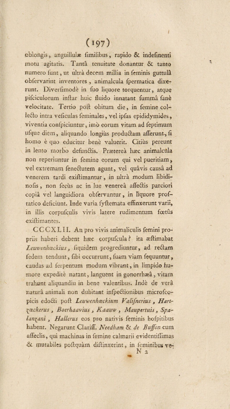 i (197) oblongis 3 anguillulae fimilibus, rapido &amp; indefinenti motu agitatis. Tant&amp; tenuitate donantur &amp; tanto numero funt, ut ultra decem millia in feminis guttula obfervarint inventores , animalcula fpermatica dixe¬ runt. Diverfimode in fuo liquore torquentur, atque pifciculorum inftar huic fluido innatant fumma fane velocitate. Tertio poft obitum die, in femine coi- le£fo intra veficulas feminales, vel ipfas epididymides, viventia confpiciuntur, imo eorum vitam ad feptimum ufque diem, aliquando longius produ&amp;am afferunt., ff homo e quo educitur bene valuerit. Citius pereunt in lento morbo defunftis. Praeterea haec animalcula non reperiuntur in femine eorum qui vel pueritiam, vel extremam fene$utem agunt, vei quivis causa ad venerem tardi exiffimantur , in ultra modum libidi— nofis, non fecus ac in lue venerea affe&amp;is parciori copia vel languidiora obfervantur, in liquore prof- tatico deficiunt. Inde varia fyftemata effinxerunt varii, in illis corpufculis vivis latere rudimentum fetus exiftimantes. C C C X L11. An pro vivis animaliculis femini pro¬ priis haberi debent haec corpufcula ? ita aeftimabat Leuwenhceckius3 fiquidem progrediuntur, ad re&amp;am fedem tendunt, fibi occurrunt, fuam viam fequuntur, caudas ad ferpentum modum vibrant, in limpido hu¬ more expedite natant, languent in gonorrhaea, vitam trahunt aliquandiu in bene valentibus. Inde de vera, natura animali non dubitant infpeftionibus microfco- picis edo&lt;fti poft Leuwenhceckium Valifnerius 9 Hart~ %'ce.ck.erus 3 Boerhaavius 3 Kaauw 3 Maupertuis 3 Spa~ lan^ani 3 Hallerus eos pro nativis feminis hofpitibus habent. Negarunt Clariff, Needham &amp; de Buffbn cum affeclis, qui machinas in femine calmarii evidentiffimas &amp; mutabiles poftquam diffinxerint, in feminibus ve- N 2