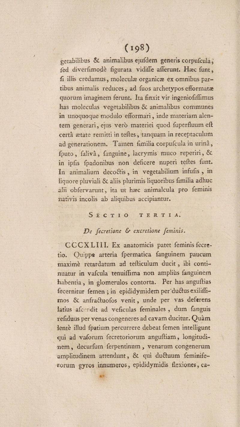 getabilibus &amp; animalibus ejufdem generis corpufcula * fed diverfimode figurata vidiffe afferunt. Hsec funt, ff illis credamus , moieculse organicse ex omnibus par¬ tibus animalis reduces, ad fuos archetypos efformatse quorum imaginem ferunt. Ita finxit vir ingeniofiffimus lias moleculas vegetabilibus &amp; animalibus communes in unoquoque modulo efformari, inde materiam alen¬ tem generari, ejus vero materiei quod fuperfluum eft certa aetate remitti in teftes, tanquam in receptaculum ad generationem. Tamen fimilia corpufcula in urina, fputo , faliva, fanguine, lacrymis muco reperiri, &amp; in ipfis fpadonibus non deficere nuperi teftes funt. In animalium deco&amp;is, in vegetabilium infufis , in liquore pluviali &amp; aliis plurimis liquoribus fimilia adhuc alii obfervarunt, ita ut haec animalcula pro feminis nativis incolis ab aliquibus accipiantur. Sectio tertia. De fecretione &amp; excretione feminis. CCCXLIII. Ex anatomicis patet feminis fecre- tio. Quippe arteria fpermatica fanguinem paucum maxime retardatum ad tefticulum ducit , ibi conti¬ nuatur in vafcula tenuiflima non amplius fanguinem habentia, in glomerulos contorta. Per has anguftias fecernitur femen ; in epididymidem perdu&amp;us exiliffi- mos &amp; anfradtuofos venit, unde per vas deferens latius afcendit ad veficulas feminales , dum fanguis refiduus per venas congeneres ad cavam ducitur. Quam lente illud fpatium percurrere debeat femen intelligunt qui ad vaforum fecretoriorum anguftiam, longitudi¬ nem , decurfum ferpentinum , venarum congenerum amplitudinem attendunt, &amp; qui du&amp;uum feminife- rorum gyros innumeros, epididymidis flexiones, ca-