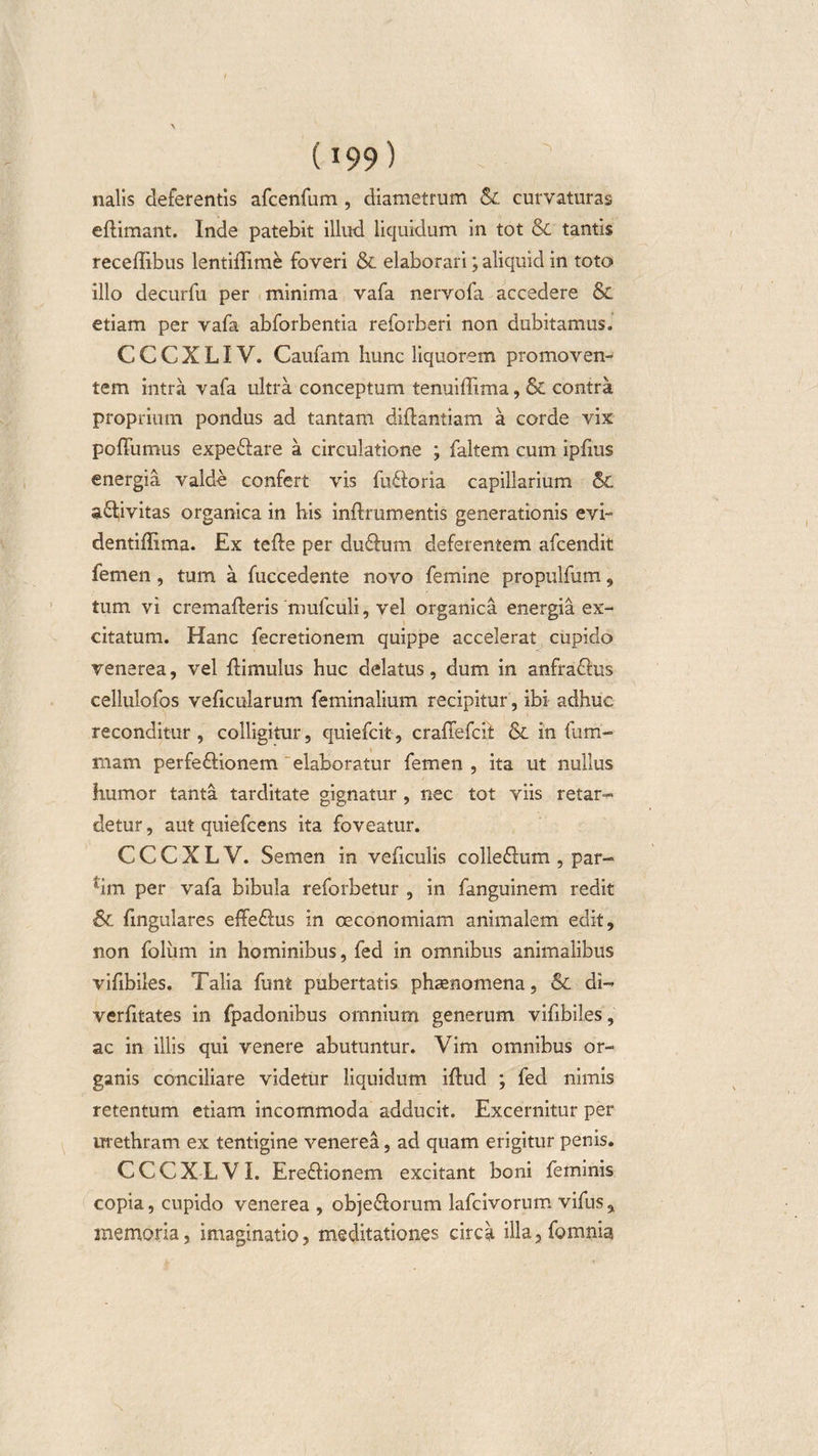 nalis deferentis afcenfum , diametrum &amp; curvaturas eftimant. Inde patebit illud liquidum in tot &amp; tantis receffibus lentiffime foveri &amp; elaborari; aliquid in toto illo decurfu per minima vafa nervofa accedere &amp; etiam per vafa abforbentia reforberi non dubitamus. C C C X LIV. Caufam hunc liquorem promoven¬ tem intra vafa ultra conceptum tenuiffima, &amp; contra proprium pondus ad tantam diftantiam a corde vix poffumus expeftare a circulatione ; faltem cum ipfius energia valde confert vis fuftoria capillarium 5C a&amp;ivitas organica in his inftrumentis generationis evi- dentiflima. Ex tefte per du£him deferentem afcendit femen, tum a fuccedente novo femine propulfum, tum vi cremafteris mulculi, vel organica energia ex¬ citatum. Hanc fecretionem quippe accelerat cupido venerea, vel {limulus huc delatus, dum in anfra&amp;us cellulofos veficularum feminalium recipitur, ibi adhuc reconditur, colligitur, quiefcit, craffefcit &amp; in fum- mam perfe&amp;ionem elaboratur femen , ita ut nullus humor tanta tarditate gignatur , nec tot viis retar¬ detur , aut quiefcens ita foveatur. C C C X L V. Semen in veficulis colle&amp;um , par- hm per vafa bibula reforbetur , in fanguinem redit 6c fingulares effe£lus in oeconomiam animalem edit, non foliim in hominibus, fed in omnibus animalibus vifibiles. Talia funt pubertatis phaenomena, &amp; di- verfitates in fpadonibus omnium generum vifibiles, ac in illis qui venere abutuntur. Vim omnibus or¬ ganis conciliare videtur liquidum iflud ; fed nimis retentum etiam incommoda adducit. Excernitur per urethram ex tentigine venerea, ad quam erigitur penis. CCCXLVI. Ere£Honem excitant boni feminis copia, cupido venerea , obje£lorum lafcivorum vifus, memoria, imaginatio, meditationes circa illa,fgmnia