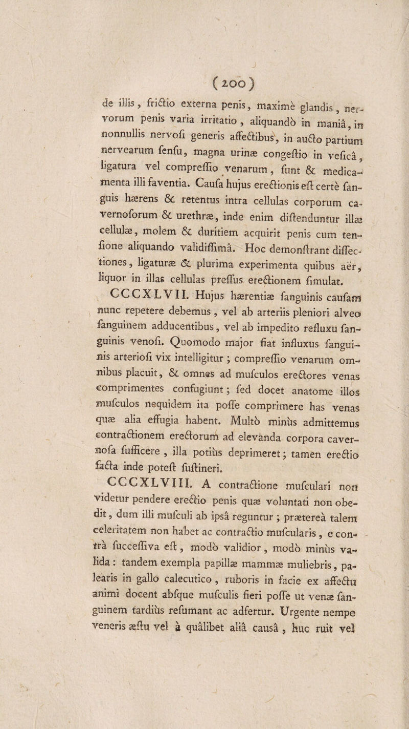 J ( 200) de illis, fri&amp;io externa penis, maxime glandis, ner- lonim penis varia irritatio, aliquando in mania, in nonnullis nervofi generis affeflibus', in aufto partium nervearum fenfu, magna urinas congeffio in vefica3 ligatura vel compreffio venarum, funt &amp; medica¬ menta illi faventia. Caufa hujus ereftionis efl certe {an- guis haerens retentus intra cellulas corporum ca» vernoforum &amp; urethra, inde enim diftenduntur illa* cellulae, molem &amp; duritiem acquirit penis cum ten- fions aliquando validiffima. Hoc demonftrant diffec- tiones, ligatura 6C plurima experimenta quibus aer, liquor in illas cellulas prellus ere£Honem fimulat. CCCXLVII. Hujus haerentia fanguinis caufam nunc repetere debemus, vel ab arteriis pleniori alveo fanguinem adducentibus, vel ab impedito refluxu fan¬ guinis venofi. Quomodo major fiat influxus fangui¬ nis arteriofi vix intelligitur ; compreffio venarum om¬ nibus placuit, &amp; omnes ad mufculos ere£tores venas comprimentes confugiunt j fed docet anatome illos mufculos nequidem ita polle comprimere has venas quae alia effugia habent. Multo miniis admittemus contra6iionem ere&amp;orum ad elevanda corpora caver- nofa fufficere , illa potiiis deprimeret; tamen eredio fa£fa inde poteft fuffineri. CCCXLVIII. A contra£fione mufculari non videtur pendere ere&amp;io penis qua» voluntati non obe¬ dit , dum illi mufculi ab ipsa reguntur ; praeterea talem celeritatem non habet ac contraftio mufcularis , e con¬ tra fucceffiva efi, modo validior, modo miniis va¬ lida : tandem exempla papillae mammae muliebris, pa¬ learis in gallo calecutico , ruboris in facie ex affe&amp;u animi docent abfque mufculis fieri poffe ut vena fan¬ guinem tardius refumant ac adfertur. Urgente nempe veneris aflu vel s qualibet alia causa , huc ruit vel