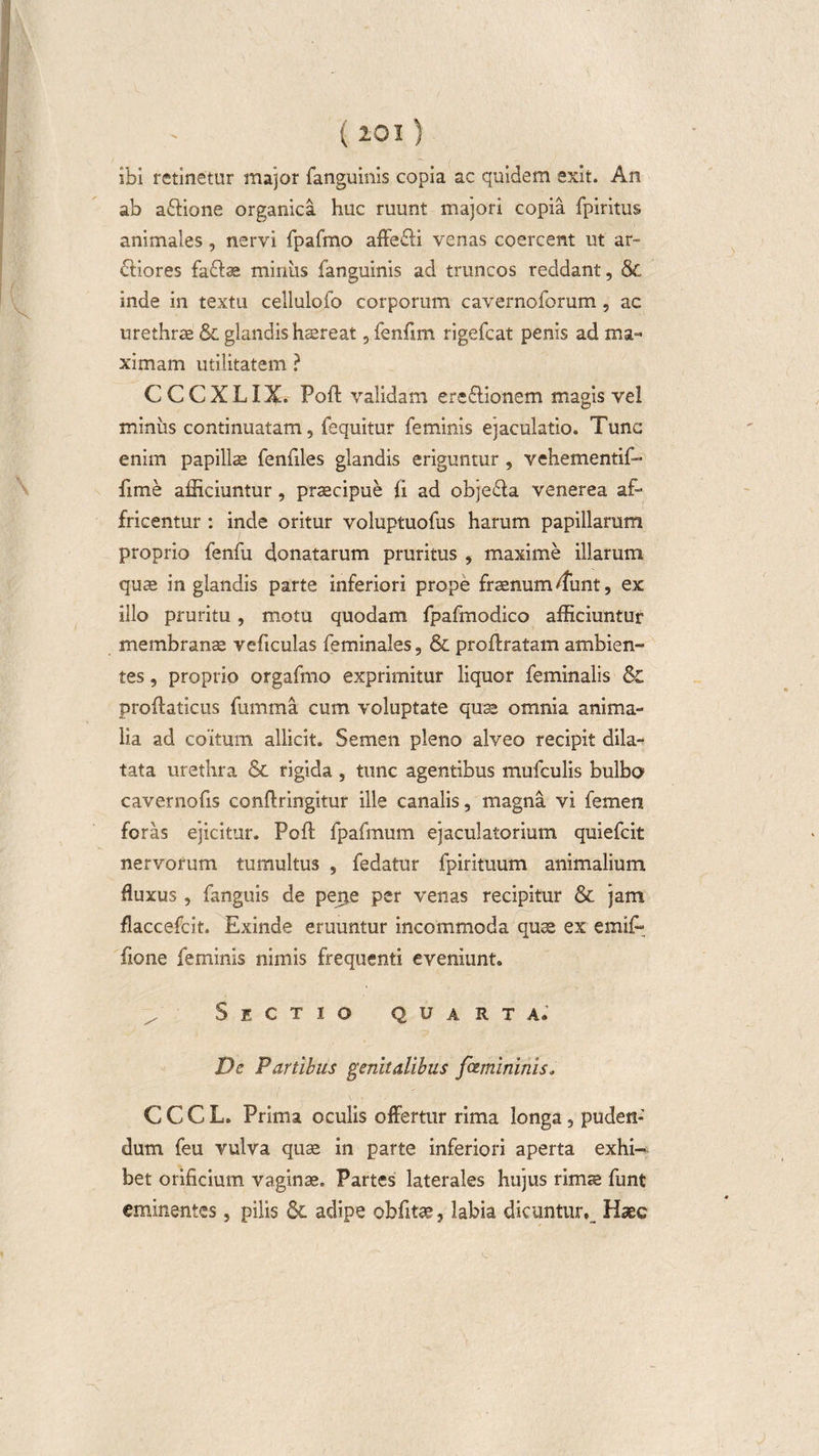\ \ ( 201 ) ibi retinetur major fanguinis copia ac quidem exit. An ab adione organica huc ruunt majori copia fpiritus animales, nervi fpafmo affedi venas coercent ut ar¬ diores fadas miniis fanguinis ad truncos reddant, &amp; inde in textu cellulofo corporum cavernoforum , ac urethrae &amp;. glandis haereat, fenfim rigefcat penis ad ma¬ ximam utilitatem ? C C C X L i X. Poft validam eredionem magis vel miniis continuatam, fequitur feminis ejaculatio. Tunc enim papillae fenfiles glandis eriguntur , vehementif- fime afficiuntur, praecipue fi ad objeda venerea af- fricentur : inde oritur voluptuofus harum papillarum proprio fenfu donatarum pruritus , maxime illarum quae in glandis parte inferiori prope fraenum dfiint, ex illo pruritu, motu quodam fpafmodico afficiuntur membranae veficuias feminales, &amp; proffratam ambien¬ tes , proprio orgafmo exprimitur liquor feminalis &amp; proftaticus fumma cum voluptate quae omnia anima¬ lia ad coitum allicit. Semen pleno alveo recipit dila¬ tata urethra &amp; rigida , tunc agentibus mufculis bulbo cavernofis conftringitur ille canalis, magna vi femen foras ejicitur. Poft fpafmum ejaculatorium quiefcit nervorum tumultus , fedatur fpiritiium animalium fluxus, fanguis de perje per venas recipitur &amp; jam flaccefcit. Exinde eruuntur incommoda quae ex emift fione feminis nimis frequenti eveniunt. z' Sectio quarta. De Partibus genitalibus famininis, CCCL. Prima oculis offertur rima longa, puden¬ dum feu vulva quae in parte inferiori aperta exhi¬ bet orificium vaginas. Partes laterales hujus rimte funt eminentes, pilis &amp;. adipe obfitae, labia dicuntur,_ Haec