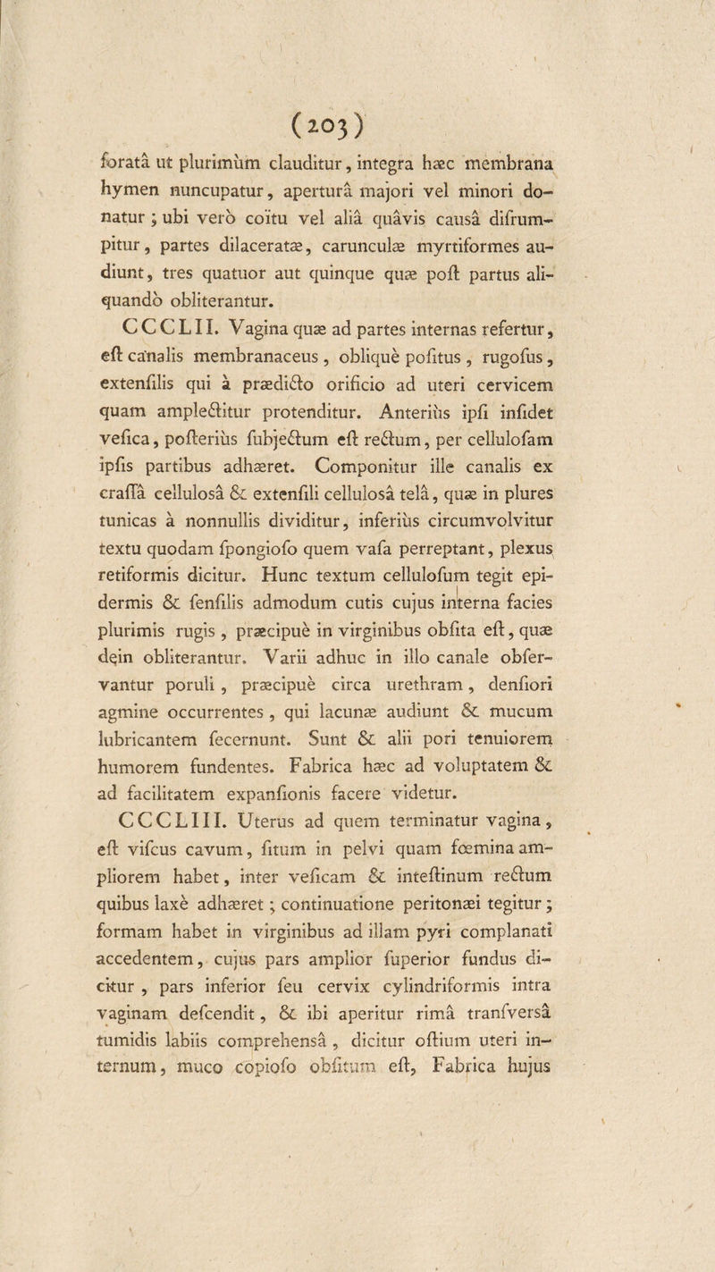 forata ut plurimum clauditur, integra haec membrana hymen nuncupatur, apertura majori vel minori do¬ natur ; ubi vero coitu vel alia quavis causa difrum- pitur, partes dilaceratae, carunculae myrtiformes au¬ diunt, tres quatuor aut quinque quae poft partus ali¬ quando obliterantur. C C C L11. Vagina quae ad partes internas refertur, eft canalis membranaceus, oblique politus, rugofus, extenfilis qui a praediolo orificio ad uteri cervicem quam ample&amp;itur protenditur. Anterius ipfi infidet vefica, pofferius fubje&amp;um eft re£lum, per cellulofam ipfis partibus adhaeret. Componitur ille canalis ex crafla cellulosa &amp; extenfili cellulosa tela, quae in plures tunicas a nonnullis dividitur, inferiiis circumvolvitur textu quodam fpongiofo quem vafa perreptant, plexus retiformis dicitur. Hunc textum cellulofum tegit epi¬ dermis &amp; fenfilis admodum cutis cujus interna facies plurimis rugis , praecipue in virginibus obfita eff, quae dqin obliterantur. Varii adhuc in illo canale obfer- vantur poruli , praecipue circa urethram, denfiori agmine occurrentes , qui lacunae audiunt &amp; mucum lubricantem fecernunt. Sunt &amp; alii pori tenuiorem humorem fundentes. Fabrica haec ad voluptatem &amp; ad facilitatem expanfionis facere videtur. CCCLIII. Uterus ad quem terminatur vagina, eff vifcus cavum, fitum in pelvi quam foemina am¬ pliorem habet, inter veficam &amp; inteftinum re&amp;um quibus laxe adhaeret; continuatione peritonaei tegitur; formam habet in virginibus ad illam pyri complanati accedentem, cujus pars amplior fuperior fundus di¬ citur , pars inferior feu cervix cylindriformis intra vaginam defcendit, &amp; ibi aperitur rima tranfversa tumidis labiis comprehensa , dicitur oftium uteri in¬ ternum, muco copiofo obfitum eft. Fabrica hujus )