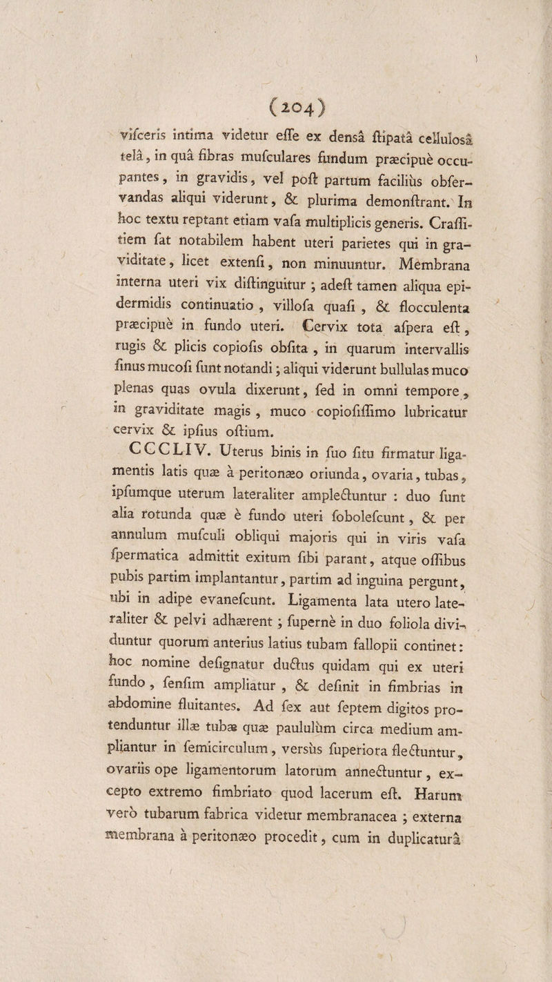 vifceris intima videtur effe ex densa riipata cellulosi tela, in qua fibras mufculares fundum praecipue occu¬ pantes , in gravidis, vel poft partum facilius obfer- vandas aliqui viderunt, &amp; plurima demonftrant. In boc textu reptant etiam vafa multiplicis generis. Crafri- tiem fat notabilem habent uteri parietes qui in gra¬ viditate , licet extenfi, non minuuntur. Membrana interna uteri vix diftinguitur \ adeft tamen aliqua epi¬ dermidis continuatio , villofa quafi , &amp; flocculenta praecipue in fundo uteri. Cervix tota afpera eri, rugis &amp; plicis copioris obrita , in quarum intervallis finus mucori funt notandi; aliqui viderunt bullulas muco plenas quas ovula dixerunt, fed in omni tempore, in graviditate magis , muco copioririimo lubricatur cervix &amp; iprius oriium. C G C LIV. Uterus binis in fuo ritu firmatur liga» mentis latis quae a peritonaeo oriunda, ovaria, tubas, ipmmque uterum lateraliter ample&amp;untur : duo funt alia rotunda quae e fundo uteri fobolefcunt, &amp; per annulum mufculi obliqui majoris qui in viris vafa fpermatica admittit exitum ribi parant, atque oriibus pubis partim implantantur, partim ad inguina pergunt, ubi in adipe evanefcunt. Ligamenta lata utero late¬ raliter &amp; pelvi adhaerent j fuperne in duo foliola divi¬ duntur quorum anterius latius tubam fallopii continet: hoc nomine defignatur du&amp;us quidam qui ex uteri fundo , fenrim ampliatur , &amp; definit in fimbrias in abdomine fluitantes. Ad fex aut feptem digitos pro¬ tenduntur ill« tubas quae paululum circa medium am¬ pliantur in femicirculum, versus fuperiora fle&amp;untur ovariis ope ligamentorum latorum anne&amp;untur, ex¬ cepto extremo fimbriato quod lacerum eri. Harum vero tubarum fabrica videtur membranacea ; externa membrana a peritonaeo procedit, cum in duplicaturi i
