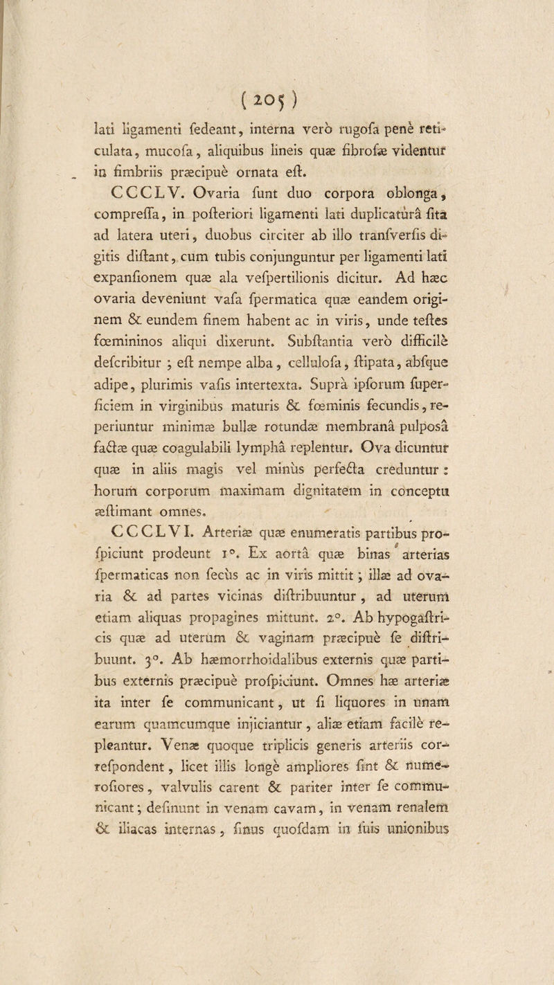 (105) lati ligamenti fedeant, interna vero rugofa pene reti¬ culata , mucofa, aliquibus lineis quae fibrofae videntur in fimbriis praecipue ornata efl. CCCLV. Ovaria funt duo corpora oblonga, compreffa, in pofteriori ligamenti lati duplicatura fita ad latera uteri, duobus circiter ab illo tranfverfis dh gitis diflant, cum tubis conjunguntur per ligamenti lati expanfionem quae ala vefpertilionis dicitur. Ad haec ovaria deveniunt vafa fpermatica quae eandem origi¬ nem &amp; eundem finem habent ac in viris, unde teffes fcemininos aliqui dixerunt. Subflantia vero difficile defcribitur ; efl nempe alba, cellulofa, ffipata, abfque adipe, plurimis vafis intertexta. Supra ipforum fuper- ficiem in virginibus maturis &amp; fceminis fecundis, re- periuntur minimae bullae rotundae membrana pulposa fafiae quae coagulabili lympha replentur. Ova dicuntur qua in aliis magis vel miniis perfefia creduntur : horum corporum maximam dignitatem in conceptu aeftimant omnes. CCCLVI. Arteriae quae enumeratis partibus pro- fpiciunt prodeunt i°. Ex aorta quae binas arterias fpermaticas non feciis ac in viris mittit; illae ad ova¬ ria &amp; ad partes vicinas diffribuuntur, ad uterum etiam aliquas propagines mittunt. 2°. Ab hypogaffri- cis quae ad uterum &amp; vaginam praecipue fe diffri- buunt. 3°. Ab haemorrhoidalibus externis quae parti¬ bus externis praecipue profpieiunt. Omnes hae arteriae ita inter fe communicant, ut fi liquores in unam earum quamcumque injiciantur, aliae etiam facile re¬ pleantur. Venae quoque triplicis generis arteriis cor- refpondent, licet illis longe ampliores fmt &amp; nume- rofiores, valvulis carent &amp; pariter inter fe commu¬ nicant ; defmunt in venam cavam, in venam renalem &amp; iliacas internas, (Inus quofdam in liiis unionibus