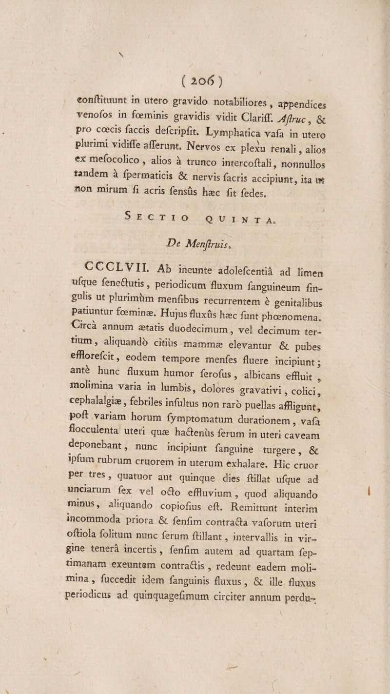 \ ( 206 ) eonftmiunt in utero gravido notabiliores, appendices venofos in foeminis gravidis vidit Clariff. Aftruc, &amp; pro coecis faecis defcripfit. Lymphatica vafa in utero plurimi vidiffe afferunt. Nervos ex plexu renali, alios ex mefocohco , alios a trunco intercoftali, nonnullos tandem a fpeimaticis &amp; nervis facris accipiunt, ita ws Bon mirum fi acris fensus taec fit fedes. Sectio Quinta0 De Menjlruis, CCCLVII. Ab ineunte adolefcentia ad limen ufque fenedutis, periodicum fluxum fanguineum fm~ guhs ut plunmhm menfibus recurrentem e genitalibus patiuntur fceminae. Hujus fluxus haec funt pheenomena. Circa annum aetatis duodecimum, vel decimum ter¬ tium, aliquando citius mammae elevantur &amp; pubes efflorefcit, eodem tempore menfes fluere incipiunt; ante hunc fluxum humor ferofus, albicans effluit 's molimina varia in lumbis, dolores gravativi, colici^ cephalalgiae, febriles infultus non raro puellas affligunt, poft variam horum fymptomatum durationem, vafa fiocculenta uteri quae hadenus ferum in uteri caveam deponebant, nunc incipiunt fanguine turgere, &amp; ipfum rubrum cruorem in uterum exhalare. Hic eruor per^ tres , quatuor aut quinque dies ffillat ufque ad unciarum fex vel odo effluvium , quod aliquando * minus, aliquando copiofius eff. Remittunt interim incommoda priora &amp; fenfim contrada vaforum uteri oftiola folitum nunc ferum ffillant, intervallis in vir¬ gine tenera incertis , fenfim autem ad quartam fep- timanam exeuntem contradis , redeunt eadem moli¬ mina , fuccedit idem fanguinis fluxus , &amp; ille fluxus periodicus ad quinquagefimum circiter annum perdu-* r.