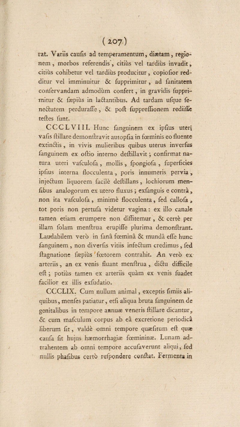 f {20y) rat. Variis caufis ad temperamentum, diaetam, regio¬ nem , morbos referendis, citius vel tardius invadit, citius cohibetur vel tardius producitur, copiofior red¬ ditur vel imminuitur &amp; fupprimitur, ad fanitatem confervandam admodum confert, in gravidis fuppri¬ mitur &amp; faepiiis in la&amp;antibus. Ad tardam ufque fe- ne&amp;utem perduraffe , &amp; poft fuppreffionem rediille tefles funt. C C C L V111. Hunc fanguinem ex ipfrns uteri vafis flillare demonilravit autopfia in foeminis eo fluente extinfiis , in vivis mulieribus quibus uterus inverfus fanguinem ex oftio interno deffillavit; confirmat na¬ tura uteri vafculofa , mollis , fpongiofa , fuperficies ipfius interna flocculenta, poris innumeris pervia, injeffcum liquorem facile deflillans ? lochiorum men- fibus analogorum ex utero fluxus ; exfanguis e contra, non ita vafculofa , minime flocculenta, fed callofa , tot poris non pertufa videtur vagina: ex illo canale tamen etiam erumpere non diffitemur, &amp; certe per illam folam menftrua erupiffe plurima demonftrant, Laudabilem vero in fana fcemina &amp; munda effe hunc fanguinem , non diverfis vitiis infe£ium credimus, fed ff agnatione fbepius fcetorem contrahit. An vero ex arteriis, an ex venis fluant menftrua , di£iu difficile eft; potius tamen ex arteriis quam ex venis fuadet facilior ex illis exfudatio. CCCLIX. Cum nullum animal, exceptis fimiis ali¬ quibus , menfes patiatur, etfi aliqua bruta fanguinem de genitalibus in tempore annuae veneris flillare dicantur, &amp; cum mafculum corpus alx ea excretione periodica liberum fit , valde omni tempore quaefitum eft quae caufa fit hujus haemorrhagiae foemininae. Lunam ad- trahentem ab omni tempore accufaverunt aliqui, fed nullis phafibus certo refpondere conftat. Fermenta in , \