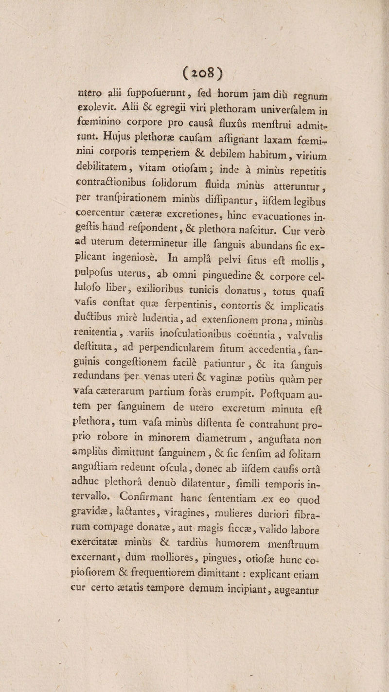 Eitero alii fuppofuerunt, fed horum jam diu regnum exolevit. Alii &amp; egregii viri plethoram univerfalem in foeminino corpore pro causa fluxus menftrui admit¬ tunt. Hujus plethorae caufam aflignant laxam foemir nini corpoiis temperiem &amp; debilem habitum, virium debilitatem, vitam otiofam; inde a miniis repetitis contra&amp;ionibus folidorum fluida miniis atteruntur, per tranfpirationem miniis diflipantur, iifdem legibus coercentur caeterae excretiones, hinc evacuationes in- geftis haud refpondent, &amp; plethora nafcitur. Cur vero ad uteium determinetur ille fanguis abundans fle ex¬ plicant ingeniose. In ampla pelvi fltus efl mollis 9 pulpofiis uteius, ab omni pinguedine &amp; corpore cel- lulofo liber, exilioribus tunicis donatus, totus quafi vafls conflat quae ferpentinis, contortis &amp; implicatis du£libus mire ludentia, ad extenflonem prona, miniis renitentia, variis inofculationibus coeuntia , valvulis deftituta, ad perpendicularem fltum accedentia, fan- guinis congeftionem facile patiuntur, &amp; ita fanguis redundans 'per venas uteri &amp; vaginae potius quam per v afa ceterarum partium foras erumpit. Poftquam au¬ tem per fanguinem de utero excretum minuta efl plethora, tum vafa minus diftenta fe contrahunt pro¬ prio robore in minorem diametrum, anguftata non ampliiis dimittunt fanguinem , &amp; fle fenfim ad folitam anguftiam redeunt ofcula, donec ab iifdem caufls orta adhuc plethora denuo dilatentur, flmili temporis in¬ tervallo. Confirmant hanc fententiam ,ex eo quod gravidae, la&amp;antes, viragines, mulieres duriori fibra¬ rum compage donatae, aut magis ficcae, valido labore exercitatae minus tardius humorem menflruum excernant, dum molliores, pingues, otiofae hunc co- piofiorem &amp; frequentiorem dimittant : explicant etiam cur certo aetatis tempore demum incipiant, augeantur