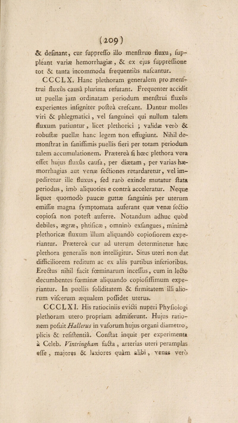 {209) &amp; delinant, cur fuppreffo illo menflruo fluxu 3 fup~ pleant variae hemorrhagiae, &amp; ex ejus fuppreffione tot &amp; tanta incommoda frequentius nafcantur. CCCLX. Hanc plethoram generalem proment- trui fluxus causa plurima refutant. Frequenter accidit ut puellae jam ordinatam periodum menflrui fluxus experientes infigniter poflea crefcant. Dantur molles viri Sc phlegmatici, vel fanguinei qui nullum talem fluxum patiuntur 9 licet plethorici ; validae vero 6c robuflae puellae hanc legem foon effugiunt. Nihil de- monffrat in faniflimis puellis fieri per totam periodum talem accumulationem. Praeterea fi hoec plethora vera effet hujus fluxus caufa, per diaetam, per varias hae- morrhagias aut venae fe£liones retardaretur, vel im¬ pediretur ille fluxus, fed raro exinde mutatur flata, periodus, imo aliquoties e contra acceleratur. Neque liquet quomodo paucae guttae fanguinis per uterum emiffae magna fymptomata auferant quae venae fe&lt;51io copiofa non potefl auferre. Notandum adhuc quod debiles, aegrae, phtificae , omnino exfangues, minime plethoricae fluxum illum aliquando copiofiorem expe¬ riantur. Praeterea cur ad uterum determinetur haec plethora generalis non intelligitur. Situs uteri non dat difficiliorem reditum ac ex aliis partibus inferioribus. £re£ius nihil facit fceminarum incefTus, cum in le£lo decumbentes foeminae aliquando copiofiffimum expe¬ riantur. In puellis foliditatem &amp; firmitatem illi alio¬ rum vifcerum aequalem poffidet uterus. C C C L XI. His ratiociniis evi£li nuperi Phyfiologi plethoram utero propriam admiferunt. Hujus ratio¬ nem pofuit Hallerus in vaforum hujus organi diametro t plicis &amp; refiflentia. Conflat inquit per experimenta a Celeb. Vintringham fa£la , arterias uteri peramplas tfie ? majores &amp; laxiores quam alibi, venas vero /