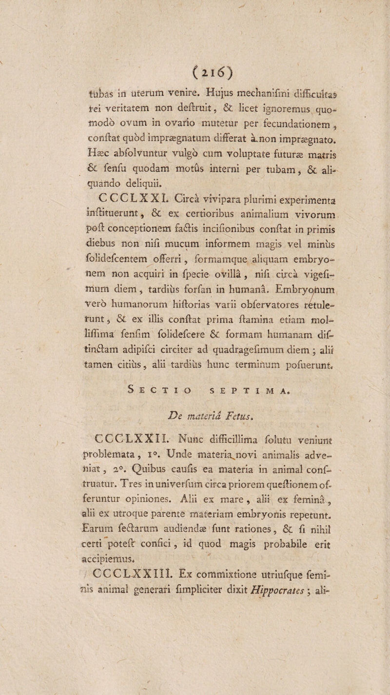 I (2I&lt;S) tubas in uterum venire. Hujus mechamfmi difficultas tei veritatem non deftruit, &amp; licet ignoremus quo-* tnodo ovum in ovario mutetur per fecundationem , conflat quod impraegnatum differat amon impraegnato. Hasc abfolvuntur vulgo cum voluptate futuras matris lenfu quodam motus interni per tubam, &amp; ali¬ quando deliquii. CCCLXXI. Circa vivipara plurimi experimenta inffituerunt, &amp; ex certioribus animalium vivorum pofl conceptionem fa&amp;is incifionibus conflat in primis diebus non nifi mucum informem magis vel miniis folidefcentem offerri, formamque aliquam embryo¬ nem non acquiri in fpecie ovilla, nifi circa vigefi- mum diem, tardius forfan in humana. Embryonum vero humanorum hiftorias varii obfervatores retule¬ runt 5 &amp; ex illis confiat prima flamina etiam mol- liffima fenfim folidefcere &amp; formam humanam di fi* tinifam adipifci circiter ad quadragefimum diem ; alii tamen citius, alii tardius hunc terminum pofuerunt. Sectio septima. De materia Fetus* CCCLXXII. Nunc difficillima fiolutu veniunt problemata, i°. Unde materia^novi animalis adve¬ niat , 20. Quibus caufis ea materia in animal confi¬ rmatur. Tres in univerfum circa priorem quefiionem of¬ feruntur opiniones. Alii ex mare , alii ex femina, alii ex utroque parente materiam embryonis repetunt. Earum feflarum audiendas funt rationes, &amp; fi nihil certi poteft confici, id quod magis probabile erit accipiemus* CCC LXXII I. Ex commixtione utriufque femi¬ nis animal generari {impliciter dixit Hippocrates; ali-