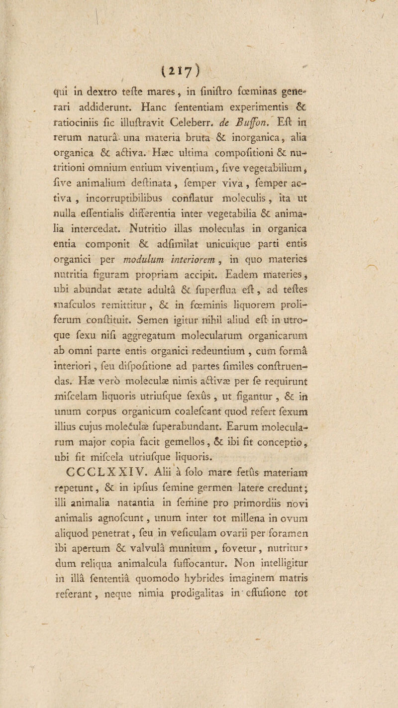 V 1 • 11*7) '■ qui in dextro tefte mares, in finiftro foeminas gene» rari addiderunt. Hanc iententiam experimentis &amp; ratiociniis fic illufiravit Celeberr. de Buffbn. Eft in rerum natura- una materia bruta &amp; inorganica, alia organica &amp; a&amp;iva. Haec ultima compofitioni &amp; nu- tritioni omnium entium viventium, five vegetabilium, five animalium deftinata, femper viva, femper ac¬ tiva , incorruptibilibus conflatur moleculis, ita ut nulla eflentialis differentia inter vegetabilia &amp; anima¬ lia intercedat. Nutritio illas moleculas in organica entia componit &amp; adfimilat unicuique parti entis organici per modulum interiorem, in quo materies nutritia figuram propriam accipit. Eadem materies , ubi abundat astate adulta &amp; fuperflua eft, ad teftes mafculos remittitur , &amp; in fceminis liquorem proli- ferum conflituit. Semen igitur nihil aliud efl; in utro¬ que fexu nifl aggregatum molecularum organicarum ab omni parte entis organici redeuntium , cum forma interiori, feu difpofltione ad partes flmiles conftruen- das. Has vero moleculas nimis affivas per fe requirunt mifcelam liquoris utriufque fexus, ut Agantur , &amp; in unum corpus organicum coalefcant quod refert fexum illius cujus moleculas fuperabundant. Earum molecula¬ rum major copia facit gemellos, &amp;C ibi fit conceptio, ubi fit mifcela utriufque liquoris. CCCLXXIV. Alii a folo mare fetus materiam repetunt, &amp; in ipfius femine germen latere credunt; illi animalia natantia in femine pro primordiis novi animalis agnofcunt, unum inter tot millena in ovum aliquod penetrat, feu in veficulam ovarii per foramen ibi apertum &amp; valvula munitum , fovetur, nutritur ? dum reliqua animalcula fuffocantur. Non intelligitur in illa fententia quomodo hybrides imaginem matris referant, neque nimia prodigalitas ineffuftone tot